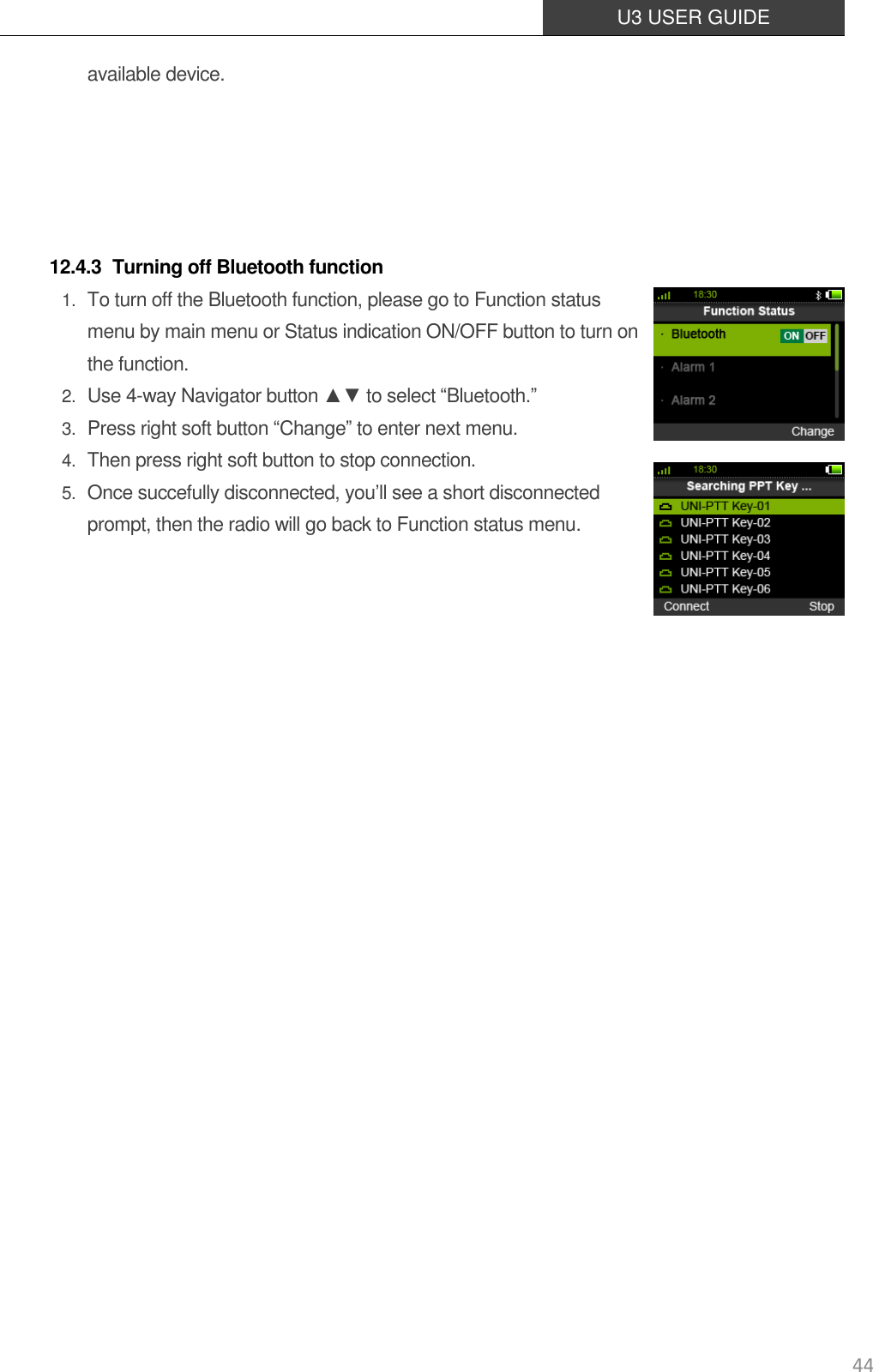  U3 USER GUIDE   44 available device.      12.4.3 Turning off Bluetooth function 1. To turn off the Bluetooth function, please go to Function status menu by main menu or Status indication ON/OFF button to turn on the function. 2. Use 4-way Navigator button ▲▼ to select “Bluetooth.” 3. Press right soft button “Change” to enter next menu. 4. Then press right soft button to stop connection. 5. Once succefully disconnected, you’ll see a short disconnected prompt, then the radio will go back to Function status menu.             