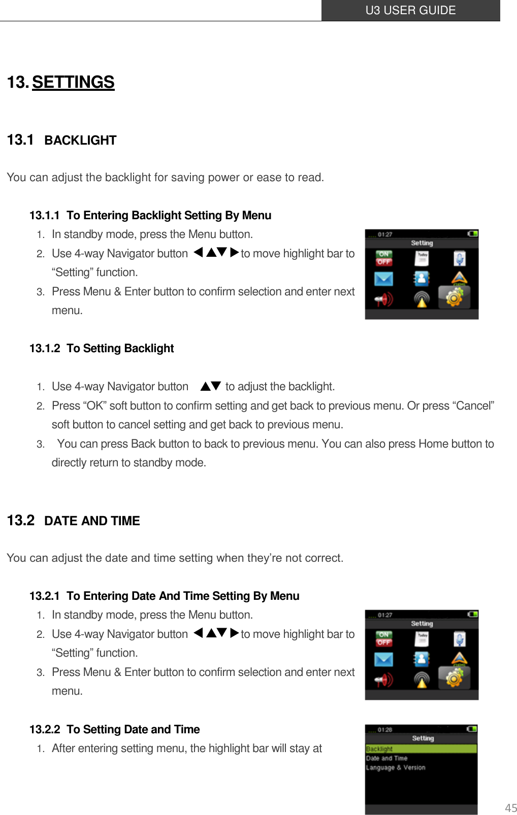  U3 USER GUIDE   45  13. SETTINGS 13.1 BACKLIGHT You can adjust the backlight for saving power or ease to read.  13.1.1 To Entering Backlight Setting By Menu 1. In standby mode, press the Menu button. 2. Use 4-way Navigator button                    to move highlight bar to “Setting” function. 3. Press Menu &amp; Enter button to confirm selection and enter next menu.   13.1.2 To Setting Backlight  1. Use 4-way Navigator button              to adjust the backlight. 2. Press “OK” soft button to confirm setting and get back to previous menu. Or press “Cancel” soft button to cancel setting and get back to previous menu. 3.   You can press Back button to back to previous menu. You can also press Home button to directly return to standby mode.  13.2 DATE AND TIME You can adjust the date and time setting when they’re not correct.  13.2.1 To Entering Date And Time Setting By Menu 1. In standby mode, press the Menu button. 2. Use 4-way Navigator button                    to move highlight bar to “Setting” function. 3. Press Menu &amp; Enter button to confirm selection and enter next menu.   13.2.2 To Setting Date and Time 1. After entering setting menu, the highlight bar will stay at   