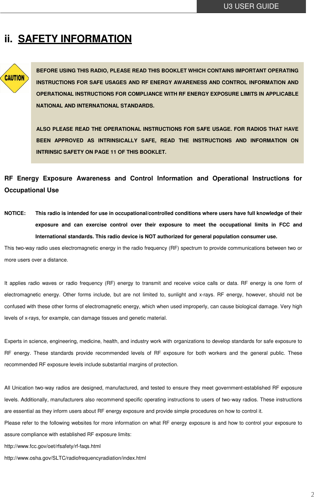  U3 USER GUIDE   2 ii. SAFETY INFORMATION           RF  Energy  Exposure  Awareness  and  Control  Information  and  Operational  Instructions  for Occupational Use  NOTICE:    This radio is intended for use in occupational/controlled conditions where users have full knowledge of their exposure  and  can  exercise  control  over  their  exposure  to  meet  the  occupational  limits  in  FCC  and International standards. This radio device is NOT authorized for general population consumer use. This two-way radio uses electromagnetic energy in the radio frequency (RF) spectrum to provide communications between two or more users over a distance.  It  applies  radio waves  or  radio frequency (RF)  energy  to  transmit  and  receive voice  calls or  data.  RF energy is  one form  of electromagnetic  energy.  Other  forms  include,  but  are  not  limited  to,  sunlight  and  x-rays.  RF  energy,  however,  should  not  be confused with these other forms of electromagnetic energy, which when used improperly, can cause biological damage. Very high levels of x-rays, for example, can damage tissues and genetic material.  Experts in science, engineering, medicine, health, and industry work with organizations to develop standards for safe exposure to RF  energy.  These  standards  provide  recommended  levels  of  RF  exposure  for  both  workers  and  the  general  public.  These recommended RF exposure levels include substantial margins of protection.  All Unication two-way radios are designed, manufactured, and tested to ensure they meet government-established RF exposure levels. Additionally, manufacturers also recommend specific operating instructions to users of two-way radios. These instructions are essential as they inform users about RF energy exposure and provide simple procedures on how to control it. Please refer to the following websites for more information on what RF energy exposure is and how to control your exposure to assure compliance with established RF exposure limits: http://www.fcc.gov/oet/rfsafety/rf-faqs.html http://www.osha.gov/SLTC/radiofrequencyradiation/index.html BEFORE USING THIS RADIO, PLEASE READ THIS BOOKLET WHICH CONTAINS IMPORTANT OPERATING INSTRUCTIONS FOR SAFE USAGES AND RF ENERGY AWARENESS AND CONTROL INFORMATION AND OPERATIONAL INSTRUCTIONS FOR COMPLIANCE WITH RF ENERGY EXPOSURE LIMITS IN APPLICABLE NATIONAL AND INTERNATIONAL STANDARDS.  ALSO PLEASE READ THE OPERATIONAL INSTRUCTIONS FOR SAFE USAGE. FOR RADIOS THAT HAVE BEEN  APPROVED  AS  INTRINSICALLY  SAFE,  READ  THE  INSTRUCTIONS  AND  INFORMATION  ON INTRINSIC SAFETY ON PAGE 11 OF THIS BOOKLET. 