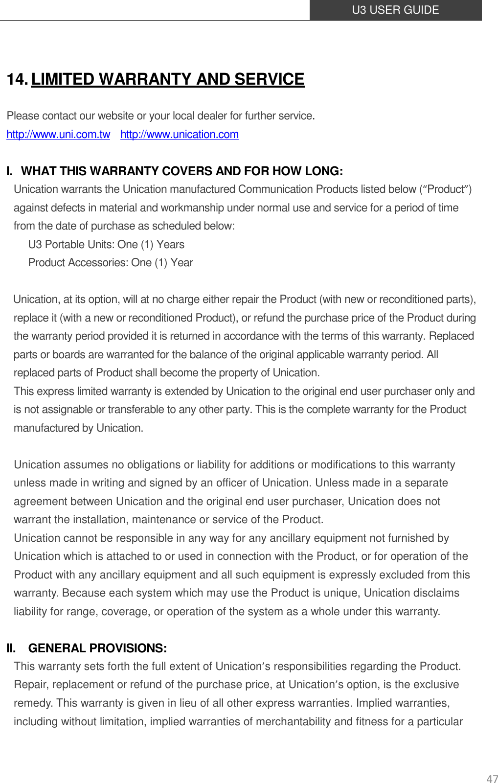  U3 USER GUIDE   47  14. LIMITED WARRANTY AND SERVICE Please contact our website or your local dealer for further service. http://www.uni.com.tw  http://www.unication.com  I. WHAT THIS WARRANTY COVERS AND FOR HOW LONG: Unication warrants the Unication manufactured Communication Products listed below (“Product”) against defects in material and workmanship under normal use and service for a period of time from the date of purchase as scheduled below: U3 Portable Units: One (1) Years   Product Accessories: One (1) Year   Unication, at its option, will at no charge either repair the Product (with new or reconditioned parts), replace it (with a new or reconditioned Product), or refund the purchase price of the Product during the warranty period provided it is returned in accordance with the terms of this warranty. Replaced parts or boards are warranted for the balance of the original applicable warranty period. All replaced parts of Product shall become the property of Unication.   This express limited warranty is extended by Unication to the original end user purchaser only and is not assignable or transferable to any other party. This is the complete warranty for the Product manufactured by Unication.   Unication assumes no obligations or liability for additions or modifications to this warranty unless made in writing and signed by an officer of Unication. Unless made in a separate agreement between Unication and the original end user purchaser, Unication does not warrant the installation, maintenance or service of the Product. Unication cannot be responsible in any way for any ancillary equipment not furnished by Unication which is attached to or used in connection with the Product, or for operation of the Product with any ancillary equipment and all such equipment is expressly excluded from this warranty. Because each system which may use the Product is unique, Unication disclaims liability for range, coverage, or operation of the system as a whole under this warranty.  II. GENERAL PROVISIONS: This warranty sets forth the full extent of Unication’s responsibilities regarding the Product. Repair, replacement or refund of the purchase price, at Unication’s option, is the exclusive remedy. This warranty is given in lieu of all other express warranties. Implied warranties, including without limitation, implied warranties of merchantability and fitness for a particular 