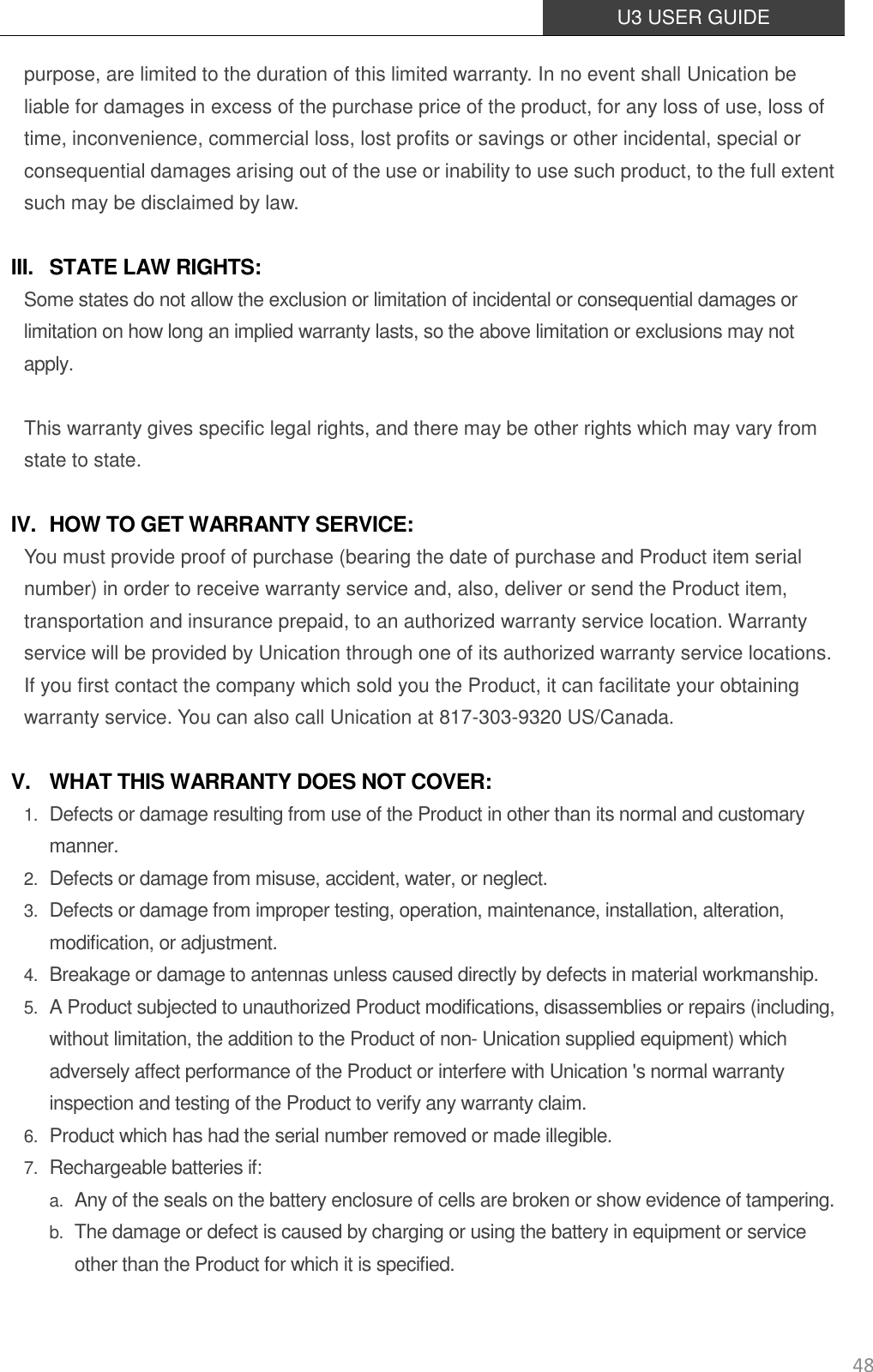  U3 USER GUIDE   48 purpose, are limited to the duration of this limited warranty. In no event shall Unication be liable for damages in excess of the purchase price of the product, for any loss of use, loss of time, inconvenience, commercial loss, lost profits or savings or other incidental, special or consequential damages arising out of the use or inability to use such product, to the full extent such may be disclaimed by law.  III. STATE LAW RIGHTS: Some states do not allow the exclusion or limitation of incidental or consequential damages or limitation on how long an implied warranty lasts, so the above limitation or exclusions may not apply.  This warranty gives specific legal rights, and there may be other rights which may vary from state to state.    IV. HOW TO GET WARRANTY SERVICE: You must provide proof of purchase (bearing the date of purchase and Product item serial number) in order to receive warranty service and, also, deliver or send the Product item, transportation and insurance prepaid, to an authorized warranty service location. Warranty service will be provided by Unication through one of its authorized warranty service locations. If you first contact the company which sold you the Product, it can facilitate your obtaining warranty service. You can also call Unication at 817-303-9320 US/Canada.  V. WHAT THIS WARRANTY DOES NOT COVER: 1. Defects or damage resulting from use of the Product in other than its normal and customary manner. 2. Defects or damage from misuse, accident, water, or neglect. 3. Defects or damage from improper testing, operation, maintenance, installation, alteration, modification, or adjustment. 4. Breakage or damage to antennas unless caused directly by defects in material workmanship. 5. A Product subjected to unauthorized Product modifications, disassemblies or repairs (including, without limitation, the addition to the Product of non- Unication supplied equipment) which adversely affect performance of the Product or interfere with Unication &apos;s normal warranty inspection and testing of the Product to verify any warranty claim. 6. Product which has had the serial number removed or made illegible. 7. Rechargeable batteries if: a. Any of the seals on the battery enclosure of cells are broken or show evidence of tampering. b. The damage or defect is caused by charging or using the battery in equipment or service other than the Product for which it is specified. 