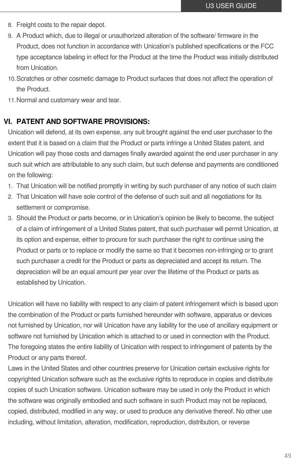  U3 USER GUIDE   49 8. Freight costs to the repair depot.   9. A Product which, due to illegal or unauthorized alteration of the software/ firmware in the Product, does not function in accordance with Unication’s published specifications or the FCC type acceptance labeling in effect for the Product at the time the Product was initially distributed from Unication. 10. Scratches or other cosmetic damage to Product surfaces that does not affect the operation of    the Product. 11. Normal and customary wear and tear.  VI. PATENT AND SOFTWARE PROVISIONS: Unication will defend, at its own expense, any suit brought against the end user purchaser to the extent that it is based on a claim that the Product or parts infringe a United States patent, and Unication will pay those costs and damages finally awarded against the end user purchaser in any such suit which are attributable to any such claim, but such defense and payments are conditioned on the following: 1. That Unication will be notified promptly in writing by such purchaser of any notice of such claim 2. That Unication will have sole control of the defense of such suit and all negotiations for its settlement or compromise. 3. Should the Product or parts become, or in Unication’s opinion be likely to become, the subject of a claim of infringement of a United States patent, that such purchaser will permit Unication, at its option and expense, either to procure for such purchaser the right to continue using the Product or parts or to replace or modify the same so that it becomes non-infringing or to grant such purchaser a credit for the Product or parts as depreciated and accept its return. The depreciation will be an equal amount per year over the lifetime of the Product or parts as established by Unication.  Unication will have no liability with respect to any claim of patent infringement which is based upon the combination of the Product or parts furnished hereunder with software, apparatus or devices not furnished by Unication, nor will Unication have any liability for the use of ancillary equipment or software not furnished by Unication which is attached to or used in connection with the Product. The foregoing states the entire liability of Unication with respect to infringement of patents by the Product or any parts thereof. Laws in the United States and other countries preserve for Unication certain exclusive rights for copyrighted Unication software such as the exclusive rights to reproduce in copies and distribute copies of such Unication software. Unication software may be used in only the Product in which the software was originally embodied and such software in such Product may not be replaced, copied, distributed, modified in any way, or used to produce any derivative thereof. No other use including, without limitation, alteration, modification, reproduction, distribution, or reverse 