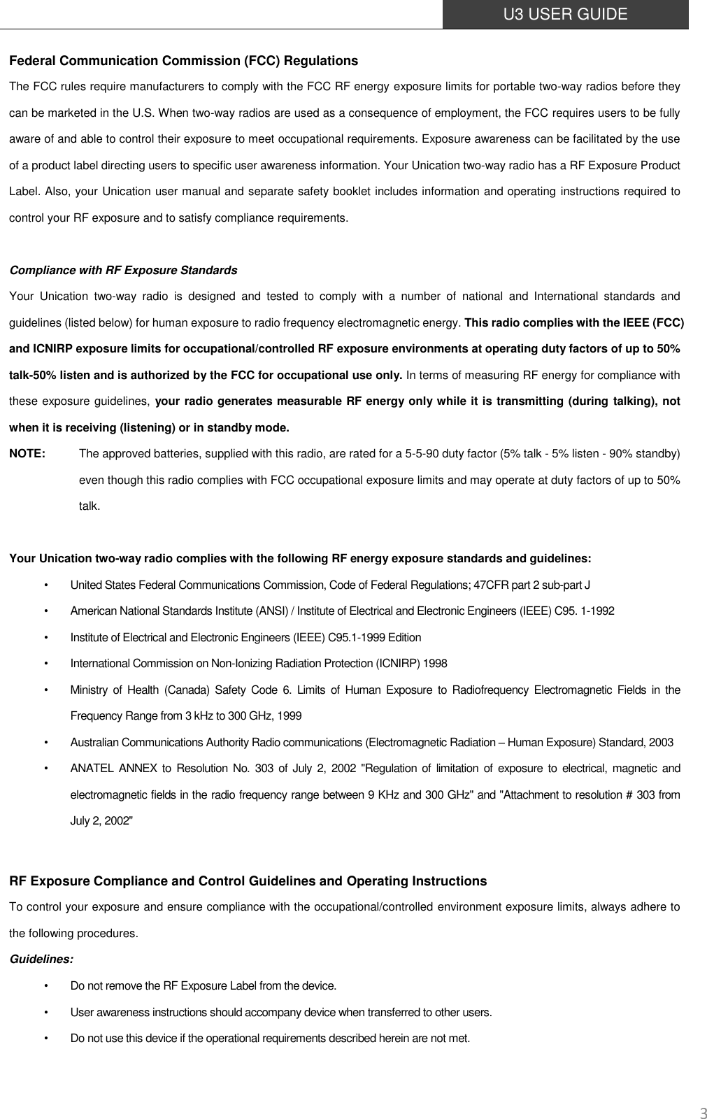  U3 USER GUIDE   3 Federal Communication Commission (FCC) Regulations The FCC rules require manufacturers to comply with the FCC RF energy exposure limits for portable two-way radios before they can be marketed in the U.S. When two-way radios are used as a consequence of employment, the FCC requires users to be fully aware of and able to control their exposure to meet occupational requirements. Exposure awareness can be facilitated by the use of a product label directing users to specific user awareness information. Your Unication two-way radio has a RF Exposure Product Label. Also, your Unication user manual and separate safety booklet includes information and operating instructions required to control your RF exposure and to satisfy compliance requirements.    Compliance with RF Exposure Standards Your  Unication  two-way  radio  is  designed  and  tested  to  comply  with  a  number  of  national  and  International  standards  and guidelines (listed below) for human exposure to radio frequency electromagnetic energy. This radio complies with the IEEE (FCC) and ICNIRP exposure limits for occupational/controlled RF exposure environments at operating duty factors of up to 50% talk-50% listen and is authorized by the FCC for occupational use only. In terms of measuring RF energy for compliance with these exposure guidelines,  your radio generates measurable RF energy only while it is transmitting (during talking), not when it is receiving (listening) or in standby mode.   NOTE:    The approved batteries, supplied with this radio, are rated for a 5-5-90 duty factor (5% talk - 5% listen - 90% standby) even though this radio complies with FCC occupational exposure limits and may operate at duty factors of up to 50% talk.  Your Unication two-way radio complies with the following RF energy exposure standards and guidelines: •  United States Federal Communications Commission, Code of Federal Regulations; 47CFR part 2 sub-part J •  American National Standards Institute (ANSI) / Institute of Electrical and Electronic Engineers (IEEE) C95. 1-1992 •  Institute of Electrical and Electronic Engineers (IEEE) C95.1-1999 Edition •  International Commission on Non-Ionizing Radiation Protection (ICNIRP) 1998 •  Ministry  of  Health  (Canada)  Safety  Code  6.  Limits of  Human  Exposure  to  Radiofrequency  Electromagnetic  Fields  in  the Frequency Range from 3 kHz to 300 GHz, 1999 •  Australian Communications Authority Radio communications (Electromagnetic Radiation – Human Exposure) Standard, 2003 •  ANATEL  ANNEX  to  Resolution No.  303  of  July 2,  2002  &quot;Regulation  of  limitation  of  exposure to  electrical, magnetic and electromagnetic fields in the radio frequency range between 9 KHz and 300 GHz&quot; and &quot;Attachment to resolution # 303 from July 2, 2002&quot;  RF Exposure Compliance and Control Guidelines and Operating Instructions To control your exposure and ensure compliance with the occupational/controlled environment exposure limits, always adhere to the following procedures. Guidelines: •  Do not remove the RF Exposure Label from the device. •  User awareness instructions should accompany device when transferred to other users. •  Do not use this device if the operational requirements described herein are not met. 
