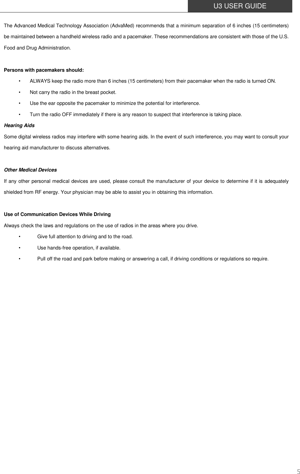  U3 USER GUIDE   5 The Advanced Medical Technology Association (AdvaMed) recommends that a minimum separation of 6 inches (15 centimeters) be maintained between a handheld wireless radio and a pacemaker. These recommendations are consistent with those of the U.S. Food and Drug Administration.  Persons with pacemakers should: •  ALWAYS keep the radio more than 6 inches (15 centimeters) from their pacemaker when the radio is turned ON. •  Not carry the radio in the breast pocket. •  Use the ear opposite the pacemaker to minimize the potential for interference. •  Turn the radio OFF immediately if there is any reason to suspect that interference is taking place. Hearing Aids Some digital wireless radios may interfere with some hearing aids. In the event of such interference, you may want to consult your hearing aid manufacturer to discuss alternatives.  Other Medical Devices If any other personal medical devices are used, please consult the manufacturer of your device to determine if it is adequately shielded from RF energy. Your physician may be able to assist you in obtaining this information.  Use of Communication Devices While Driving Always check the laws and regulations on the use of radios in the areas where you drive. •        Give full attention to driving and to the road. •        Use hands-free operation, if available. •        Pull off the road and park before making or answering a call, if driving conditions or regulations so require.                 
