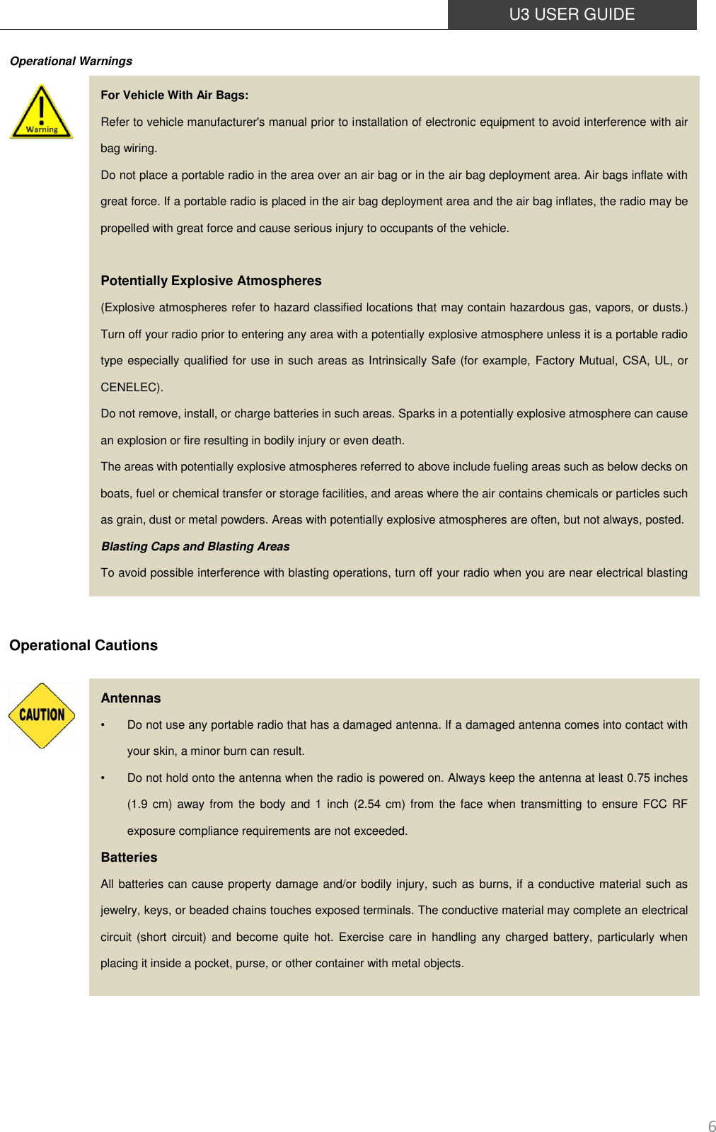  U3 USER GUIDE   6 Operational Warnings                      Operational Cautions                For Vehicle With Air Bags: Refer to vehicle manufacturer&apos;s manual prior to installation of electronic equipment to avoid interference with air bag wiring. Do not place a portable radio in the area over an air bag or in the air bag deployment area. Air bags inflate with great force. If a portable radio is placed in the air bag deployment area and the air bag inflates, the radio may be propelled with great force and cause serious injury to occupants of the vehicle.  Potentially Explosive Atmospheres (Explosive atmospheres refer to hazard classified locations that may contain hazardous gas, vapors, or dusts.) Turn off your radio prior to entering any area with a potentially explosive atmosphere unless it is a portable radio type especially qualified for use in such areas as Intrinsically Safe (for example, Factory Mutual, CSA, UL, or CENELEC). Do not remove, install, or charge batteries in such areas. Sparks in a potentially explosive atmosphere can cause an explosion or fire resulting in bodily injury or even death. The areas with potentially explosive atmospheres referred to above include fueling areas such as below decks on boats, fuel or chemical transfer or storage facilities, and areas where the air contains chemicals or particles such as grain, dust or metal powders. Areas with potentially explosive atmospheres are often, but not always, posted. Blasting Caps and Blasting Areas To avoid possible interference with blasting operations, turn off your radio when you are near electrical blasting caps, in a blasting area, or in areas posted: &quot;Turn off two-way radio.&quot; Obey all signs and instructions. Antennas •  Do not use any portable radio that has a damaged antenna. If a damaged antenna comes into contact with your skin, a minor burn can result. •  Do not hold onto the antenna when the radio is powered on. Always keep the antenna at least 0.75 inches (1.9 cm) away  from the body and  1 inch (2.54 cm) from  the face when  transmitting to  ensure FCC RF exposure compliance requirements are not exceeded.   Batteries All batteries can cause property damage and/or bodily injury, such as burns, if a conductive material such as jewelry, keys, or beaded chains touches exposed terminals. The conductive material may complete an electrical circuit (short circuit) and become  quite  hot.  Exercise care in  handling  any charged  battery, particularly  when placing it inside a pocket, purse, or other container with metal objects. 