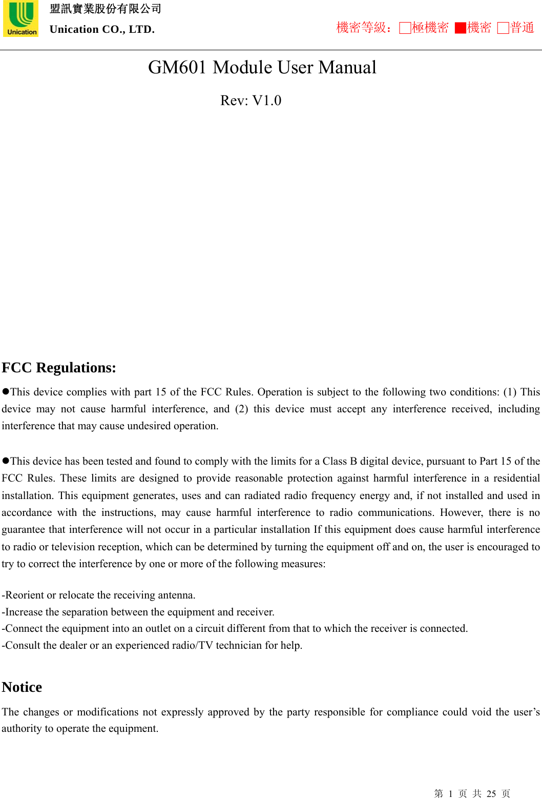  盟訊實業股份有限公司 Unication CO., LTD. 機密等級：□極機密 ■機密 □普通 第 1 页 共 25 页                         GM601 Module User Manual                        Rev: V1.0                                           FCC Regulations: This device complies with part 15 of the FCC Rules. Operation is subject to the following two conditions: (1) This device may not cause harmful interference, and (2) this device must accept any interference received, including interference that may cause undesired operation.  This device has been tested and found to comply with the limits for a Class B digital device, pursuant to Part 15 of the FCC Rules. These limits are designed to provide reasonable protection against harmful interference in a residential installation. This equipment generates, uses and can radiated radio frequency energy and, if not installed and used in accordance with the instructions, may cause harmful interference to radio communications. However, there is no guarantee that interference will not occur in a particular installation If this equipment does cause harmful interference to radio or television reception, which can be determined by turning the equipment off and on, the user is encouraged to try to correct the interference by one or more of the following measures:  -Reorient or relocate the receiving antenna. -Increase the separation between the equipment and receiver. -Connect the equipment into an outlet on a circuit different from that to which the receiver is connected. -Consult the dealer or an experienced radio/TV technician for help.  Notice The changes or modifications not expressly approved by the party responsible for compliance could void the user’s authority to operate the equipment.  