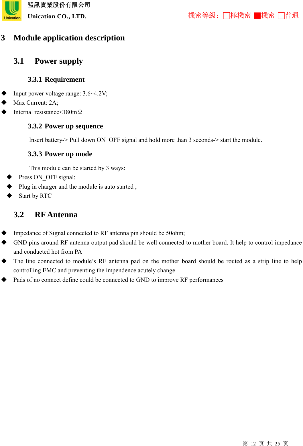  盟訊實業股份有限公司 Unication CO., LTD. 機密等級：□極機密 ■機密 □普通 第 12 页 共 25 页 3 Module application description    3.1  Power supply   3.3.1 Requirement  Input power voltage range: 3.6~4.2V;    Max Current: 2A;  Internal resistance&lt;180mΩ 3.3.2 Power up sequence Insert battery-&gt; Pull down ON_OFF signal and hold more than 3 seconds-&gt; start the module. 3.3.3 Power up mode This module can be started by 3 ways:  Press ON_OFF signal;  Plug in charger and the module is auto started ;  Start by RTC     3.2  RF Antenna   Impedance of Signal connected to RF antenna pin should be 50ohm;  GND pins around RF antenna output pad should be well connected to mother board. It help to control impedance and conducted hot from PA  The line connected to module’s RF antenna pad on the mother board should be routed as a strip line to help controlling EMC and preventing the impendence acutely change      Pads of no connect define could be connected to GND to improve RF performances 