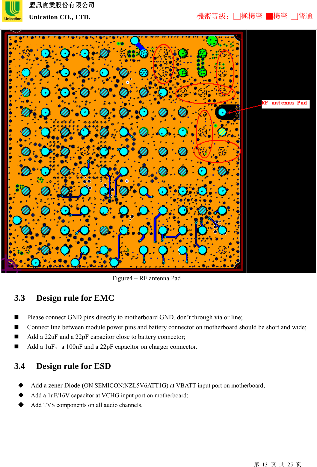  盟訊實業股份有限公司 Unication CO., LTD. 機密等級：□極機密 ■機密 □普通 第 13 页 共 25 页                                    Figure4 – RF antenna Pad 3.3   Design rule for EMC  Please connect GND pins directly to motherboard GND, don’t through via or line;  Connect line between module power pins and battery connector on motherboard should be short and wide;  Add a 22uF and a 22pF capacitor close to battery connector;      Add a 1uF、a 100nF and a 22pF capacitor on charger connector. 3.4   Design rule for ESD  Add a zener Diode (ON SEMICON:NZL5V6ATT1G) at VBATT input port on motherboard;  Add a 1uF/16V capacitor at VCHG input port on motherboard;  Add TVS components on all audio channels.              
