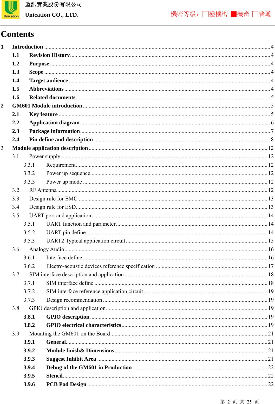  盟訊實業股份有限公司 Unication CO., LTD. 機密等級：□極機密 ■機密 □普通 第 2 页 共 25 页 Contents 1 Introduction ..............................................................................................................................................................4 1.1 Revision History............................................................................................................................................ 4 1.2 Purpose ..........................................................................................................................................................4 1.3 Scope ..............................................................................................................................................................4 1.4 Target audience............................................................................................................................................. 4 1.5 Abbreviations................................................................................................................................................ 4 1.6 Related documents........................................................................................................................................5 2 GM601 Module introduction...................................................................................................................................5 2.1 Key feature ....................................................................................................................................................5 2.2 Application diagram.....................................................................................................................................6 2.3 Package information..................................................................................................................................... 7 2.4 Pin define and description............................................................................................................................ 8 3  Module application description.............................................................................................................................12 3.1 Power supply ................................................................................................................................................12 3.3.1 Requirement...................................................................................................................................... 12 3.3.2 Power up sequence............................................................................................................................12 3.3.3  Power up mode .................................................................................................................................12 3.2 RF Antenna ...................................................................................................................................................12 3.3  Design rule for EMC ....................................................................................................................................13 3.4 Design rule for ESD......................................................................................................................................13 3.5  UART port and application........................................................................................................................... 14 3.5.1  UART function and parameter.......................................................................................................... 14 3.5.2 UART pin define...............................................................................................................................14 3.5.3 UART2 Typical application circuit ...................................................................................................15 3.6 Analogy Audio.............................................................................................................................................. 16 3.6.1 Interface define ................................................................................................................................. 16 3.6.2 Electro-acoustic devices reference specification .............................................................................. 17 3.7  SIM interface description and application .................................................................................................... 18 3.7.1 SIM interface define ......................................................................................................................... 18 3.7.2  SIM interface reference application circuit....................................................................................... 19 3.7.3 Design recommendation ...................................................................................................................19 3.8 GPIO description and application................................................................................................................. 19 3.8.1 GPIO description............................................................................................................................19 3.8.2 GPIO electrical characteristics......................................................................................................19 3.9  Mounting the GM601 on the Board..............................................................................................................21 3.9.1 General.............................................................................................................................................21 3.9.2 Module finish&amp; Dimensions........................................................................................................... 21 3.9.3 Suggest Inhibit Area .......................................................................................................................21 3.9.4 Debug of the GM601 in Production ..............................................................................................22 3.9.5 Stencil............................................................................................................................................... 22 3.9.6 PCB Pad Design.............................................................................................................................. 22 