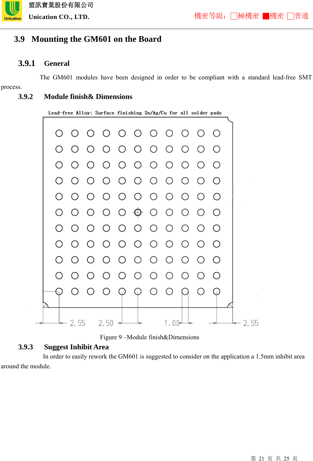  盟訊實業股份有限公司 Unication CO., LTD. 機密等級：□極機密 ■機密 □普通 第 21 页 共 25 页 3.9 Mounting the GM601 on the Board     3.9.1 General      The GM601 modules have been designed in order to be compliant with a standard lead-free SMT process. 3.9.2 Module finish&amp; Dimensions                     Figure 9 –Module finish&amp;Dimensions             3.9.3 Suggest Inhibit Area In order to easily rework the GM601 is suggested to consider on the application a 1.5mm inhibit area around the module. 