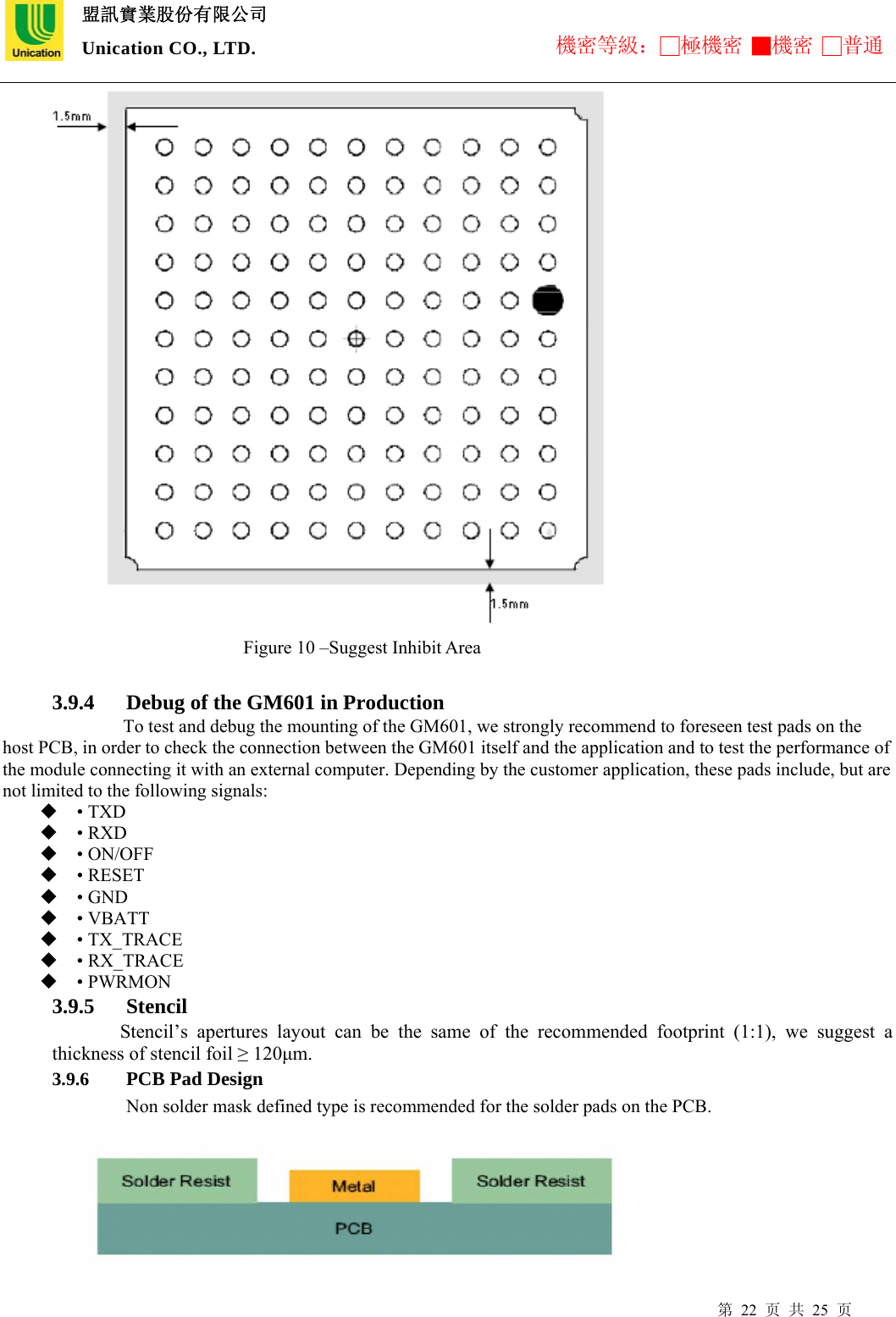  盟訊實業股份有限公司 Unication CO., LTD. 機密等級：□極機密 ■機密 □普通 第 22 页 共 25 页                        Figure 10 –Suggest Inhibit Area  3.9.4 Debug of the GM601 in Production   To test and debug the mounting of the GM601, we strongly recommend to foreseen test pads on the host PCB, in order to check the connection between the GM601 itself and the application and to test the performance of the module connecting it with an external computer. Depending by the customer application, these pads include, but are not limited to the following signals:    • TXD    • RXD    • ON/OFF    • RESET    • GND    • VBATT    • TX_TRACE    • RX_TRACE    • PWRMON   3.9.5 Stencil  Stencil’s apertures layout can be the same of the recommended footprint (1:1), we suggest a thickness of stencil foil ≥ 120μm. 3.9.6 PCB Pad Design Non solder mask defined type is recommended for the solder pads on the PCB.  