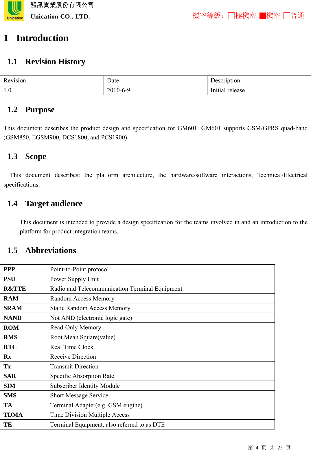  盟訊實業股份有限公司 Unication CO., LTD. 機密等級：□極機密 ■機密 □普通 第 4 页 共 25 页 1 Introduction 1.1 Revision History Revision Date  Description 1.0 2010-6-9 Initial release 1.2 Purpose This document describes the product design and specification for GM601. GM601 supports GSM/GPRS quad-band (GSM850, EGSM900, DCS1800, and PCS1900). 1.3 Scope   This document describes: the platform architecture, the hardware/software interactions, Technical/Electrical specifications. 1.4 Target audience This document is intended to provide a design specification for the teams involved in and an introduction to the platform for product integration teams.   1.5 Abbreviations PPP  Point-to-Point protocol PSU  Power Supply Unit R&amp;TTE  Radio and Telecommunication Terminal Equipment RAM  Random Access Memory SRAM  Static Random Access Memory NAND  Not AND (electronic logic gate) ROM  Read-Only Memory RMS  Root Mean Square(value) RTC  Real Time Clock Rx  Receive Direction Tx  Transmit Direction SAR  Specific Absorption Rate SIM  Subscriber Identity Module SMS  Short Message Service TA  Terminal Adapter(e.g. GSM engine) TDMA  Time Division Multiple Access TE  Terminal Equipment, also referred to as DTE 