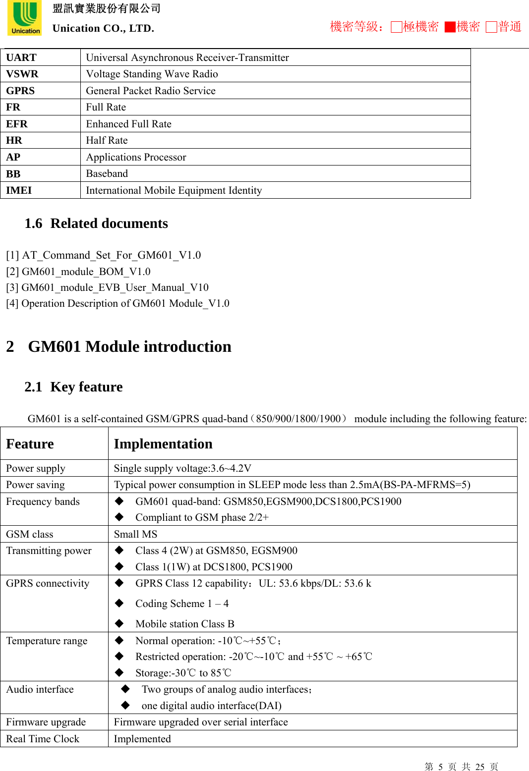  盟訊實業股份有限公司 Unication CO., LTD. 機密等級：□極機密 ■機密 □普通 第 5 页 共 25 页 UART  Universal Asynchronous Receiver-Transmitter VSWR  Voltage Standing Wave Radio GPRS  General Packet Radio Service FR  Full Rate EFR  Enhanced Full Rate HR  Half Rate AP  Applications Processor BB  Baseband IMEI  International Mobile Equipment Identity 1.6  Related documents [1] AT_Command_Set_For_GM601_V1.0 [2] GM601_module_BOM_V1.0 [3] GM601_module_EVB_User_Manual_V10 [4] Operation Description of GM601 Module_V1.0  2 GM601 Module introduction   2.1  Key feature GM601 is a self-contained GSM/GPRS quad-band（850/900/1800/1900）  module including the following feature: Feature Implementation Power supply  Single supply voltage:3.6~4.2V Power saving  Typical power consumption in SLEEP mode less than 2.5mA(BS-PA-MFRMS=5) Frequency bands   GM601 quad-band: GSM850,EGSM900,DCS1800,PCS1900  Compliant to GSM phase 2/2+ GSM class  Small MS Transmitting power   Class 4 (2W) at GSM850, EGSM900  Class 1(1W) at DCS1800, PCS1900 GPRS connectivity   GPRS Class 12 capability：UL: 53.6 kbps/DL: 53.6 k  Coding Scheme 1 – 4    Mobile station Class B Temperature range   Normal operation: -10℃~+55℃；  Restricted operation: -20℃~-10℃ and +55℃ ~ +65℃  Storage:-30℃ to 85℃ Audio interface   Two groups of analog audio interfaces；  one digital audio interface(DAI) Firmware upgrade  Firmware upgraded over serial interface Real Time Clock  Implemented 