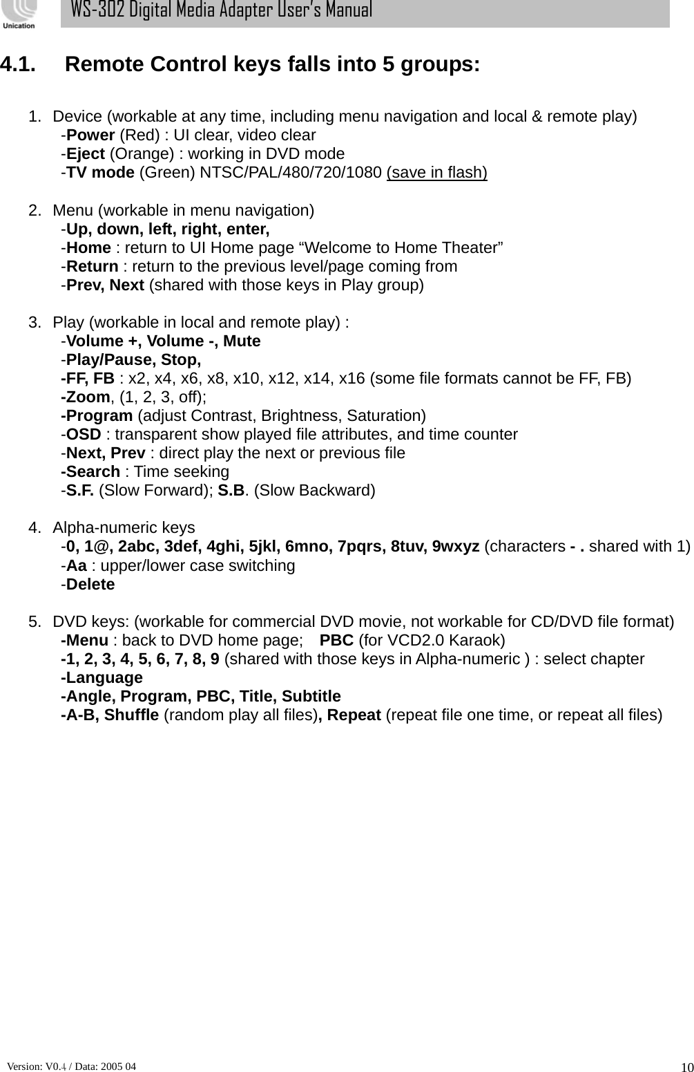      Version: V0.4 / Data: 2005 04 10WS-302 Digital Media Adapter User’s Manual 4.1. Remote Control keys falls into 5 groups:  1.  Device (workable at any time, including menu navigation and local &amp; remote play) -Power (Red) : UI clear, video clear -Eject (Orange) : working in DVD mode -TV mode (Green) NTSC/PAL/480/720/1080 (save in flash)  2.  Menu (workable in menu navigation) -Up, down, left, right, enter,  -Home : return to UI Home page “Welcome to Home Theater” -Return : return to the previous level/page coming from -Prev, Next (shared with those keys in Play group)    3.  Play (workable in local and remote play) :   -Volume +, Volume -, Mute -Play/Pause, Stop,   -FF, FB : x2, x4, x6, x8, x10, x12, x14, x16 (some file formats cannot be FF, FB) -Zoom, (1, 2, 3, off);     -Program (adjust Contrast, Brightness, Saturation) -OSD : transparent show played file attributes, and time counter -Next, Prev : direct play the next or previous file -Search : Time seeking -S.F. (Slow Forward); S.B. (Slow Backward)  4. Alpha-numeric keys -0, 1@, 2abc, 3def, 4ghi, 5jkl, 6mno, 7pqrs, 8tuv, 9wxyz (characters - . shared with 1) -Aa : upper/lower case switching -Delete  5.  DVD keys: (workable for commercial DVD movie, not workable for CD/DVD file format) -Menu : back to DVD home page;    PBC (for VCD2.0 Karaok)   -1, 2, 3, 4, 5, 6, 7, 8, 9 (shared with those keys in Alpha-numeric ) : select chapter -Language -Angle, Program, PBC, Title, Subtitle -A-B, Shuffle (random play all files), Repeat (repeat file one time, or repeat all files)               