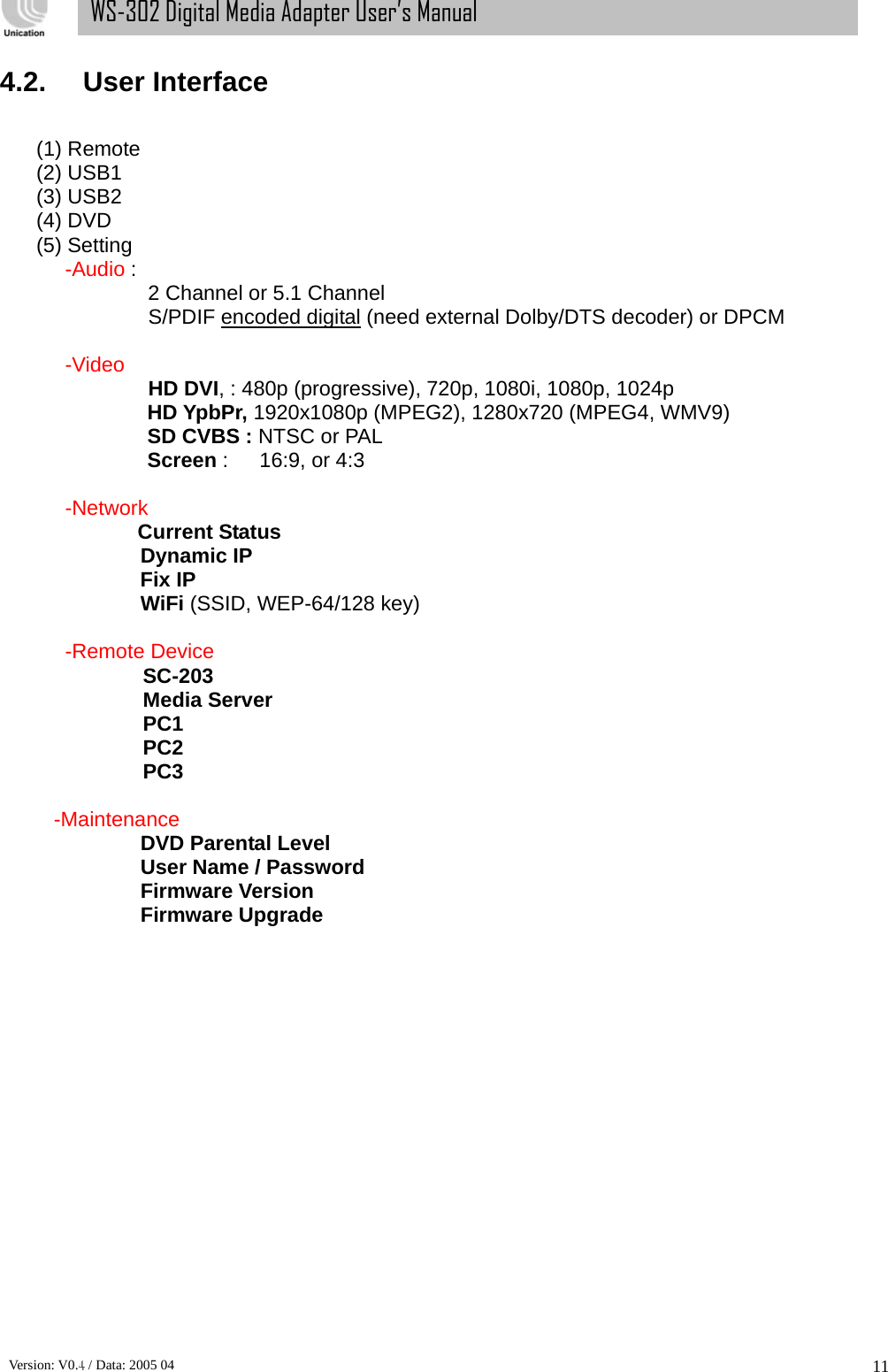      Version: V0.4 / Data: 2005 04 11WS-302 Digital Media Adapter User’s Manual 4.2. User Interface  (1) Remote (2) USB1 (3) USB2 (4) DVD (5) Setting -Audio :  2 Channel or 5.1 Channel         S/PDIF encoded digital (need external Dolby/DTS decoder) or DPCM    -Video   HD DVI, : 480p (progressive), 720p, 1080i, 1080p, 1024p          HD YpbPr, 1920x1080p (MPEG2), 1280x720 (MPEG4, WMV9)        SD CVBS : NTSC or PAL        Screen :   16:9, or 4:3  -Network         Current Status         Dynamic IP        Fix IP         WiFi (SSID, WEP-64/128 key)  -Remote Device    SC-203    Media Server    PC1    PC2    PC3  -Maintenance           DVD Parental Level   User Name / Password Firmware Version Firmware Upgrade                 