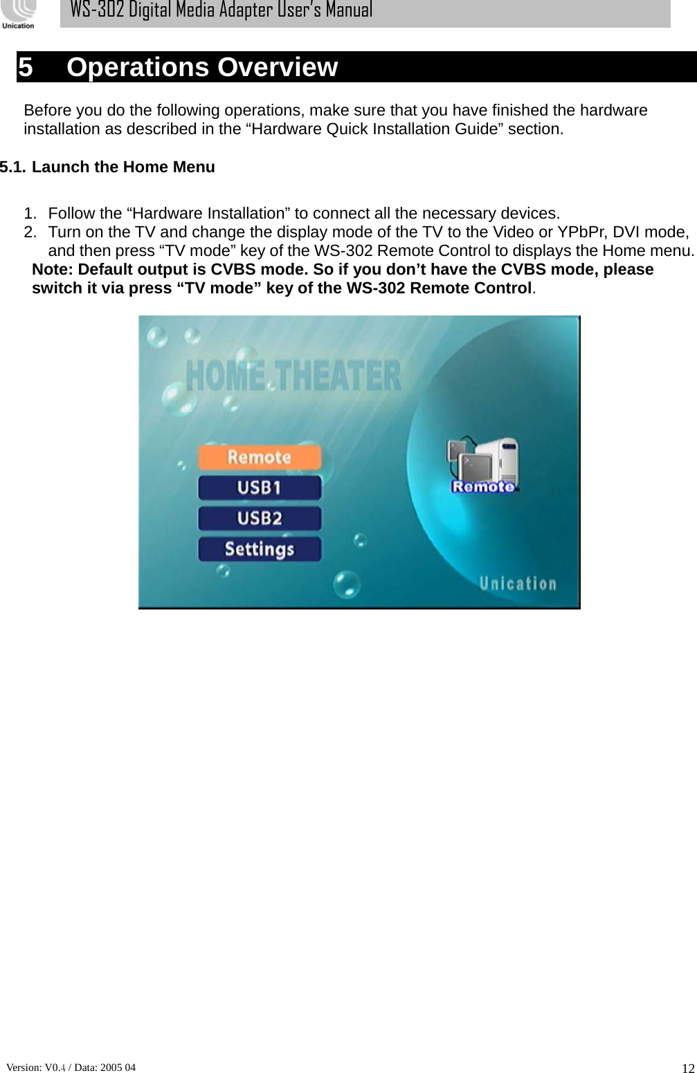      Version: V0.4 / Data: 2005 04 12WS-302 Digital Media Adapter User’s Manual 5    Operations Overview  Before you do the following operations, make sure that you have finished the hardware installation as described in the “Hardware Quick Installation Guide” section.  5.1. Launch the Home Menu    1.  Follow the “Hardware Installation” to connect all the necessary devices. 2.  Turn on the TV and change the display mode of the TV to the Video or YPbPr, DVI mode, and then press “TV mode” key of the WS-302 Remote Control to displays the Home menu. Note: Default output is CVBS mode. So if you don’t have the CVBS mode, please switch it via press “TV mode” key of the WS-302 Remote Control.     