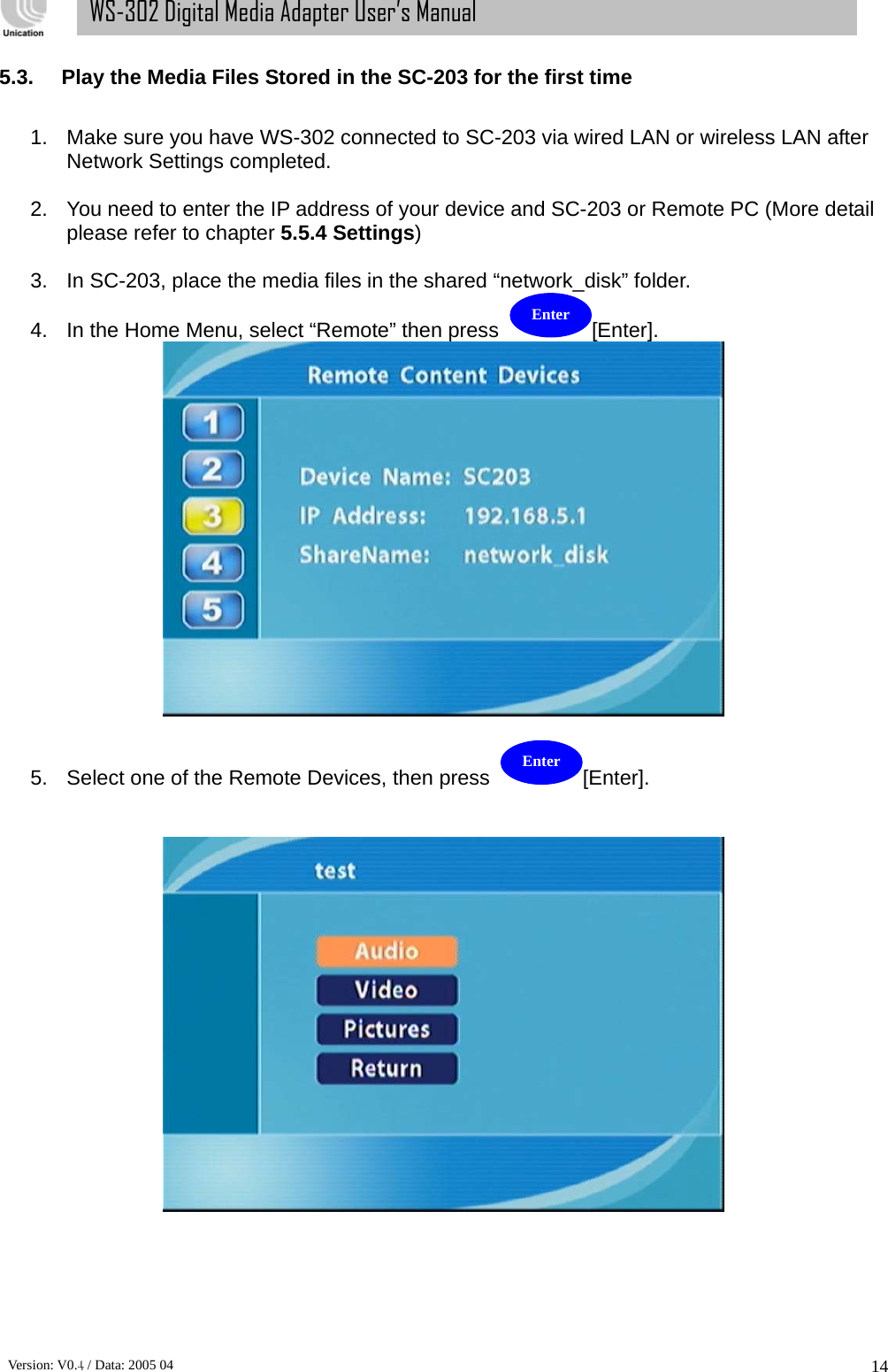      Version: V0.4 / Data: 2005 04 14WS-302 Digital Media Adapter User’s Manual 5.3.  Play the Media Files Stored in the SC-203 for the first time  1.  Make sure you have WS-302 connected to SC-203 via wired LAN or wireless LAN after Network Settings completed.  2.  You need to enter the IP address of your device and SC-203 or Remote PC (More detail please refer to chapter 5.5.4 Settings)  3.  In SC-203, place the media files in the shared “network_disk” folder.   4.  In the Home Menu, select “Remote” then press  [Enter].    5.  Select one of the Remote Devices, then press  [Enter].       Enter Enter 