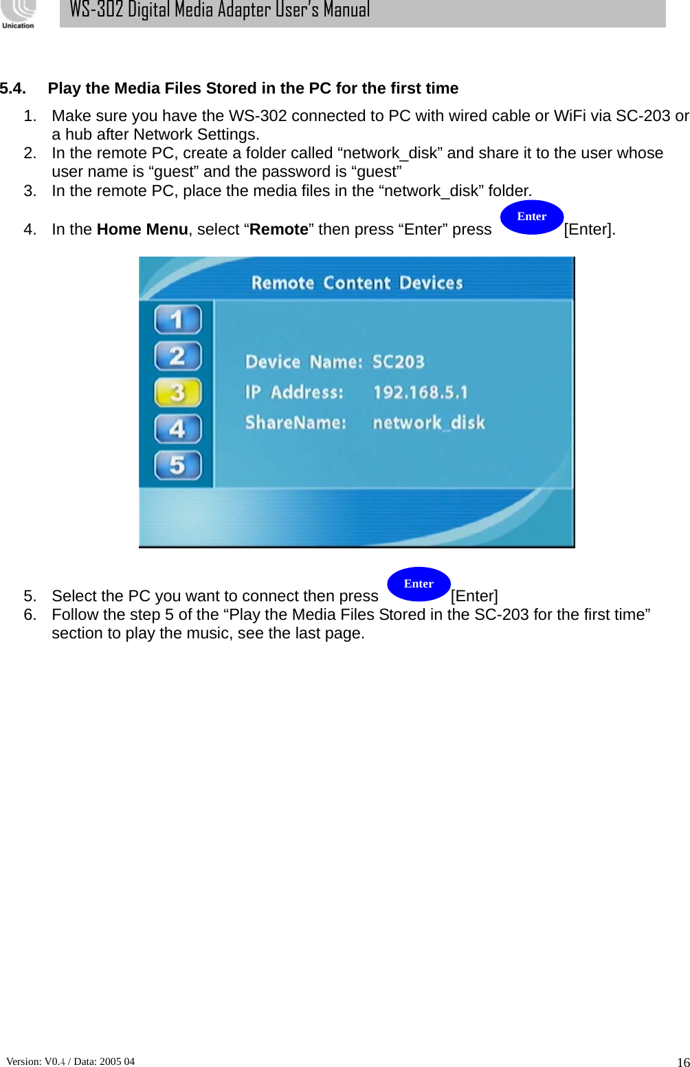      Version: V0.4 / Data: 2005 04 16WS-302 Digital Media Adapter User’s Manual  5.4.  Play the Media Files Stored in the PC for the first time   1.  Make sure you have the WS-302 connected to PC with wired cable or WiFi via SC-203 or a hub after Network Settings. 2.  In the remote PC, create a folder called “network_disk” and share it to the user whose user name is “guest” and the password is “guest” 3.  In the remote PC, place the media files in the “network_disk” folder.   4. In the Home Menu, select “Remote” then press “Enter” press  [Enter].    5.  Select the PC you want to connect then press  [Enter]   6.  Follow the step 5 of the “Play the Media Files Stored in the SC-203 for the first time” section to play the music, see the last page.           Enter Enter 