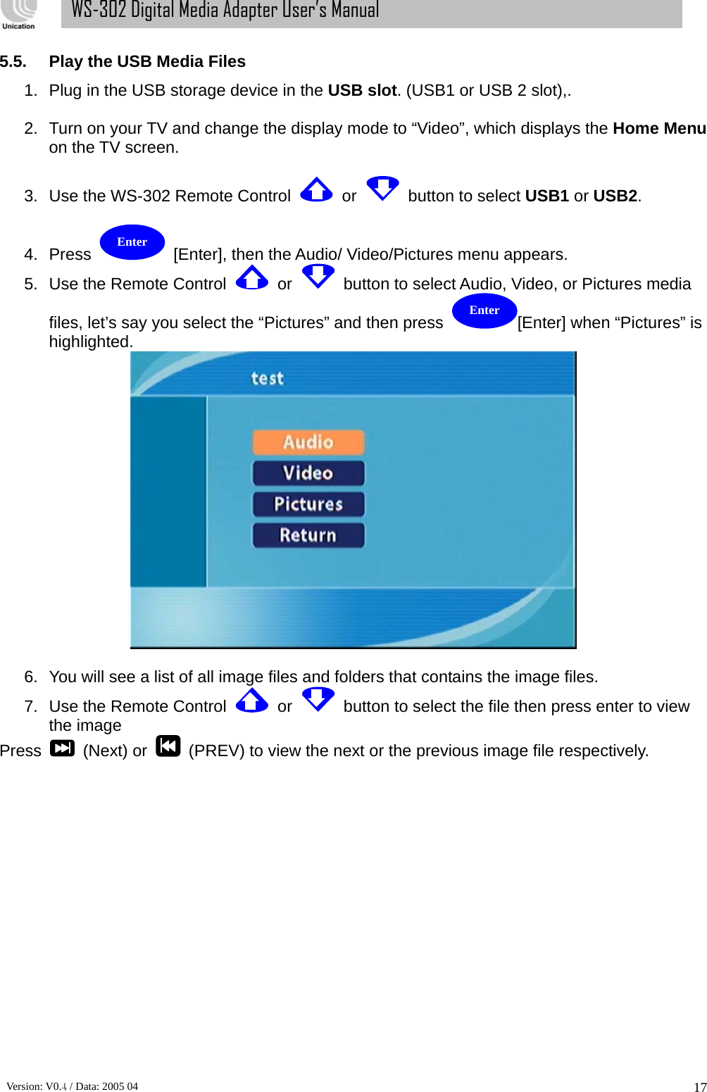      Version: V0.4 / Data: 2005 04 17WS-302 Digital Media Adapter User’s Manual 5.5.  Play the USB Media Files 1.  Plug in the USB storage device in the USB slot. (USB1 or USB 2 slot),.    2.  Turn on your TV and change the display mode to “Video”, which displays the Home Menu on the TV screen.   3.  Use the WS-302 Remote Control    or    button to select USB1 or USB2.  4.  Press    [Enter], then the Audio/ Video/Pictures menu appears.   5.  Use the Remote Control    or    button to select Audio, Video, or Pictures media files, let’s say you select the “Pictures” and then press  [Enter] when “Pictures” is highlighted.     6.  You will see a list of all image files and folders that contains the image files. 7.  Use the Remote Control    or    button to select the file then press enter to view the image Press    (Next) or    (PREV) to view the next or the previous image file respectively.            Enter Enter 