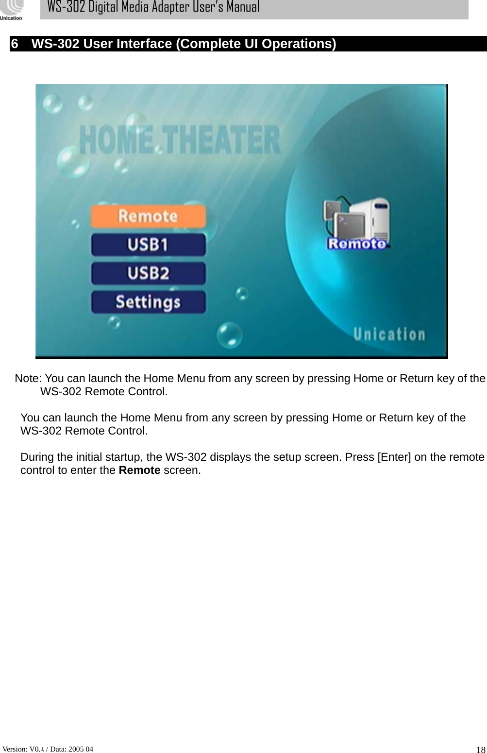      Version: V0.4 / Data: 2005 04 18WS-302 Digital Media Adapter User’s Manual 6  WS-302 User Interface (Complete UI Operations)     Note: You can launch the Home Menu from any screen by pressing Home or Return key of the WS-302 Remote Control.  You can launch the Home Menu from any screen by pressing Home or Return key of the WS-302 Remote Control.  During the initial startup, the WS-302 displays the setup screen. Press [Enter] on the remote control to enter the Remote screen. 