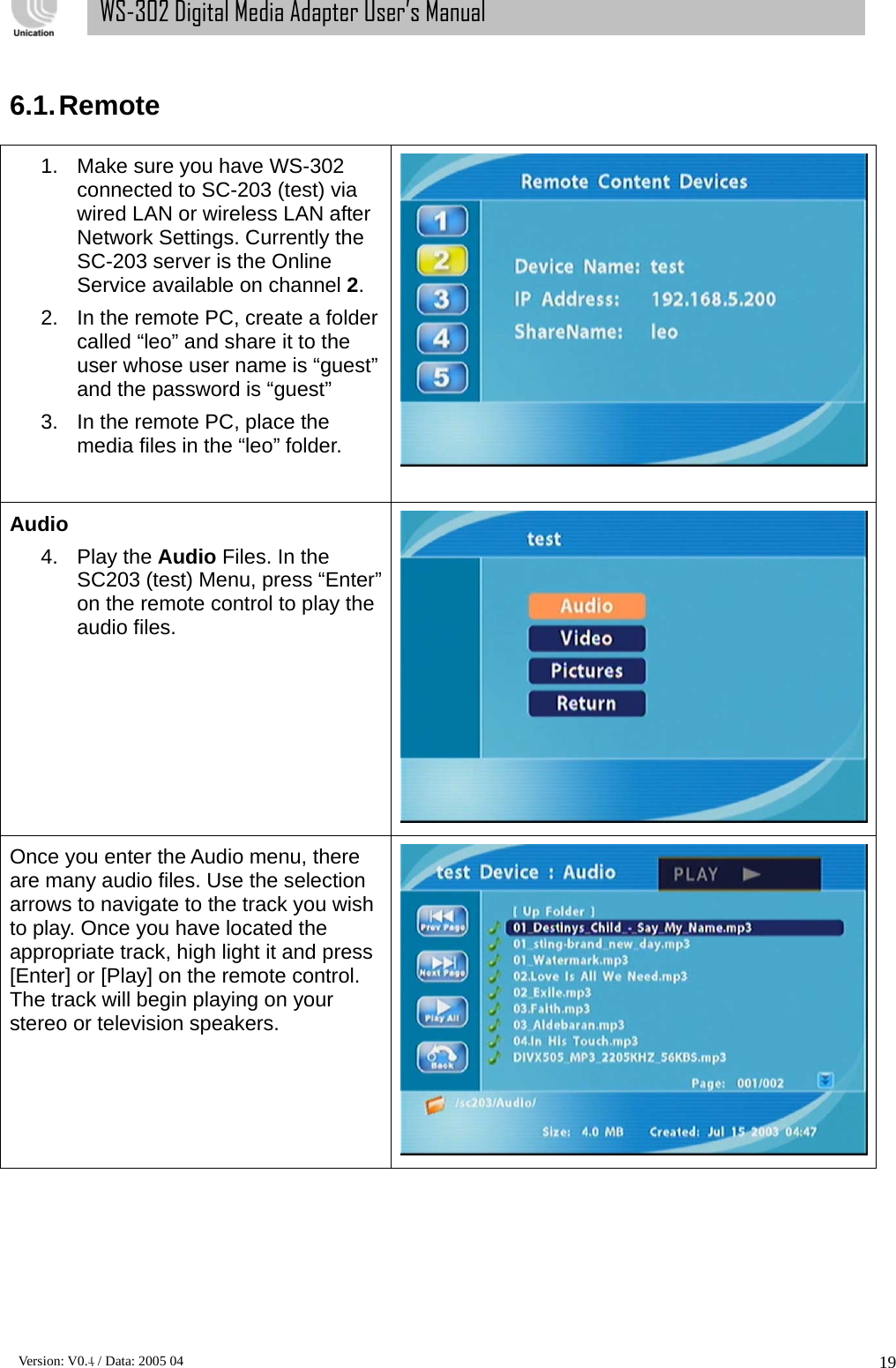      Version: V0.4 / Data: 2005 04 19WS-302 Digital Media Adapter User’s Manual  6.1. Remote  1.  Make sure you have WS-302 connected to SC-203 (test) via wired LAN or wireless LAN after Network Settings. Currently the SC-203 server is the Online Service available on channel 2.  2.  In the remote PC, create a folder called “leo” and share it to the user whose user name is “guest” and the password is “guest” 3.  In the remote PC, place the media files in the “leo” folder.    Audio 4. Play the Audio Files. In the SC203 (test) Menu, press “Enter” on the remote control to play the audio files.  Once you enter the Audio menu, there are many audio files. Use the selection arrows to navigate to the track you wish to play. Once you have located the appropriate track, high light it and press [Enter] or [Play] on the remote control. The track will begin playing on your stereo or television speakers.  