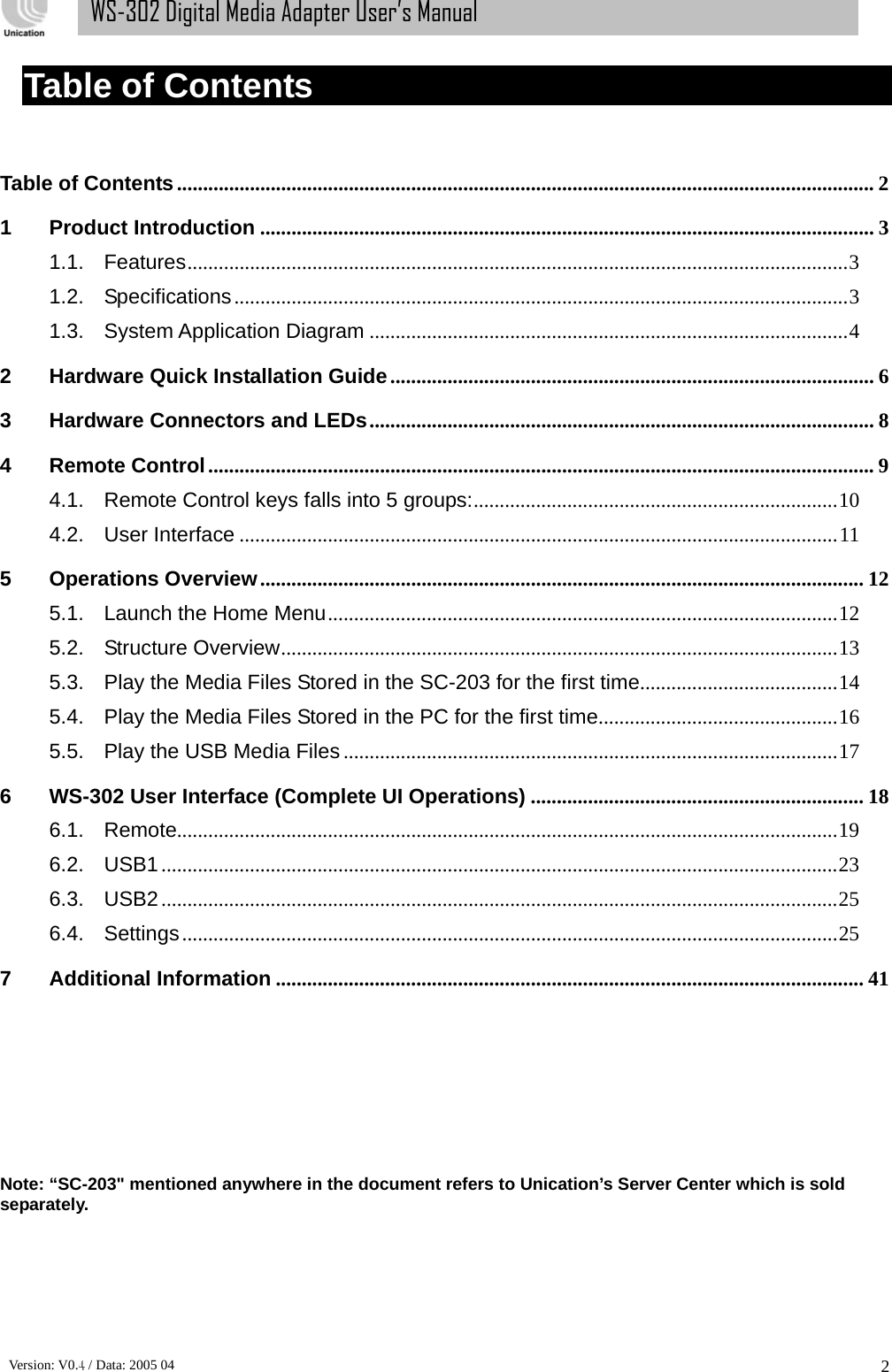      Version: V0.4 / Data: 2005 04 2WS-302 Digital Media Adapter User’s Manual Table of Contents  Table of Contents...................................................................................................................................... 2 1 Product Introduction ...................................................................................................................... 3 1.1. Features...............................................................................................................................3 1.2. Specifications......................................................................................................................3 1.3. System Application Diagram ............................................................................................4 2 Hardware Quick Installation Guide............................................................................................. 6 3 Hardware Connectors and LEDs................................................................................................. 8 4 Remote Control................................................................................................................................9 4.1. Remote Control keys falls into 5 groups:......................................................................10 4.2. User Interface ...................................................................................................................11 5 Operations Overview.................................................................................................................... 12 5.1. Launch the Home Menu..................................................................................................12 5.2. Structure Overview...........................................................................................................13 5.3. Play the Media Files Stored in the SC-203 for the first time......................................14 5.4. Play the Media Files Stored in the PC for the first time..............................................16 5.5. Play the USB Media Files...............................................................................................17 6 WS-302 User Interface (Complete UI Operations) ................................................................ 18 6.1. Remote...............................................................................................................................19 6.2. USB1..................................................................................................................................23 6.3. USB2..................................................................................................................................25 6.4. Settings..............................................................................................................................25 7 Additional Information ................................................................................................................. 41          Note: “SC-203&quot; mentioned anywhere in the document refers to Unication’s Server Center which is sold separately.   