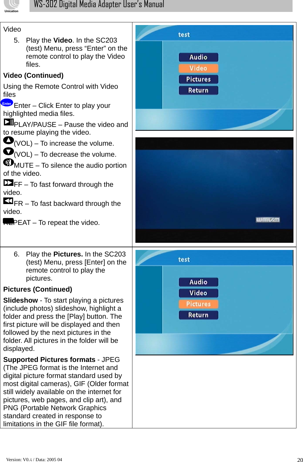      Version: V0.4 / Data: 2005 04 20WS-302 Digital Media Adapter User’s Manual Video 5. Play the Video. In the SC203 (test) Menu, press “Enter” on the remote control to play the Video files. Video (Continued) Using the Remote Control with Video files Enter – Click Enter to play your highlighted media files. PLAY/PAUSE – Pause the video and to resume playing the video. (VOL) – To increase the volume. (VOL) – To decrease the volume. MUTE – To silence the audio portion of the video. FF – To fast forward through the video. FR – To fast backward through the video. REPEAT – To repeat the video. 6. Play the Pictures. In the SC203 (test) Menu, press [Enter] on the remote control to play the pictures. Pictures (Continued) Slideshow - To start playing a pictures (include photos) slideshow, highlight a folder and press the [Play] button. The first picture will be displayed and then followed by the next pictures in the folder. All pictures in the folder will be displayed. Supported Pictures formats - JPEG (The JPEG format is the Internet and digital picture format standard used by most digital cameras), GIF (Older format still widely available on the internet for pictures, web pages, and clip art), and PNG (Portable Network Graphics standard created in response to limitations in the GIF file format).  Enter 