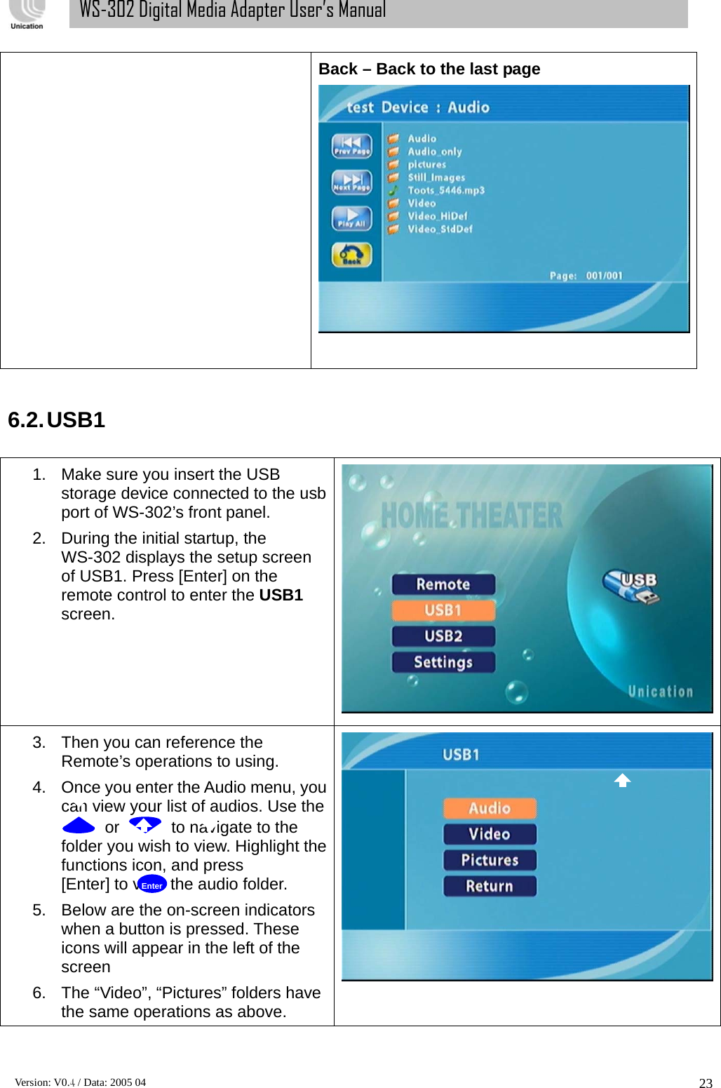      Version: V0.4 / Data: 2005 04 23WS-302 Digital Media Adapter User’s Manual Back – Back to the last page    6.2. USB1  1.  Make sure you insert the USB storage device connected to the usb port of WS-302’s front panel.   2.  During the initial startup, the WS-302 displays the setup screen of USB1. Press [Enter] on the remote control to enter the USB1 screen.  3.  Then you can reference the Remote’s operations to using. 4.  Once you enter the Audio menu, you can view your list of audios. Use the   or    to navigate to the folder you wish to view. Highlight the functions icon, and press     [Enter] to view the audio folder.   5.  Below are the on-screen indicators when a button is pressed. These icons will appear in the left of the screen 6.  The “Video”, “Pictures” folders have the same operations as above.    Enter 