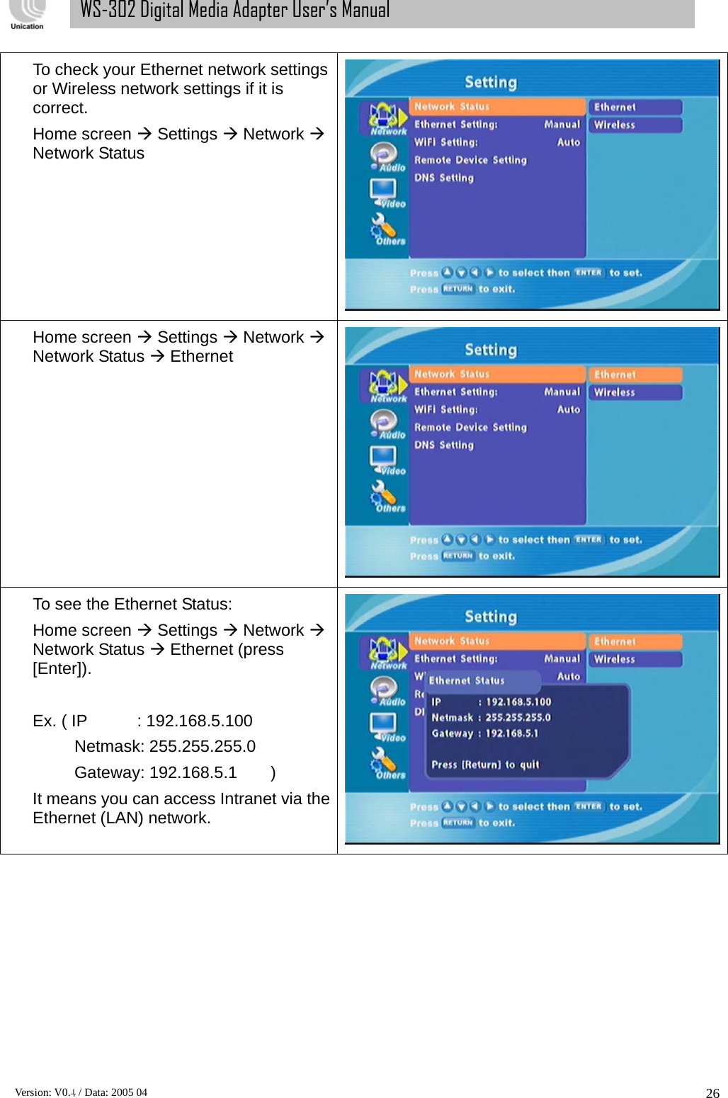      Version: V0.4 / Data: 2005 04 26WS-302 Digital Media Adapter User’s Manual To check your Ethernet network settings or Wireless network settings if it is correct.  Home screen Æ Settings Æ Network Æ Network Status  Home screen Æ Settings Æ Network Æ Network Status Æ Ethernet  To see the Ethernet Status: Home screen Æ Settings Æ Network Æ Network Status Æ Ethernet (press [Enter]).   Ex. ( IP      : 192.168.5.100      Netmask: 255.255.255.0      Gateway: 192.168.5.1    ) It means you can access Intranet via the Ethernet (LAN) network. 