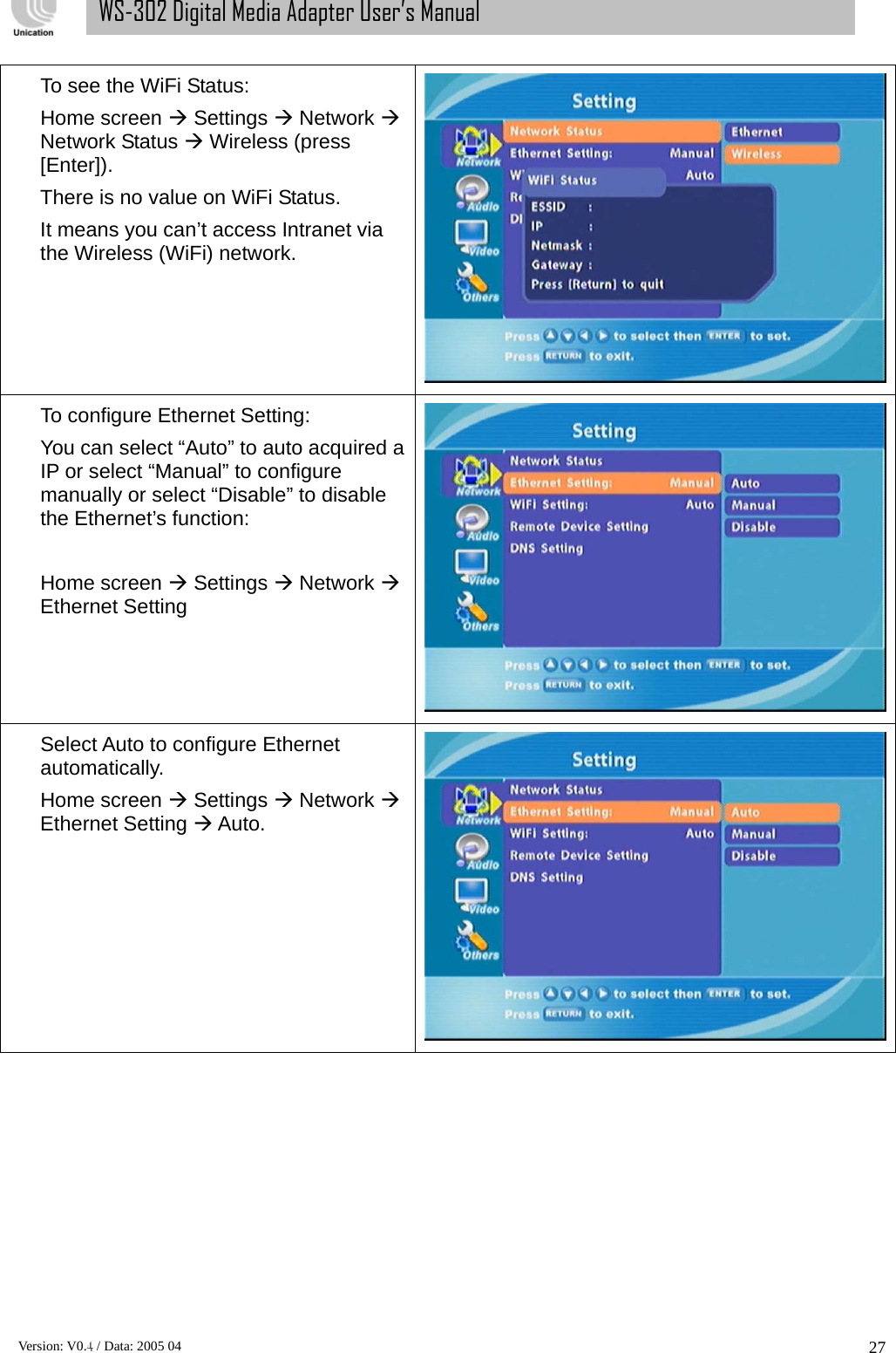      Version: V0.4 / Data: 2005 04 27WS-302 Digital Media Adapter User’s Manual To see the WiFi Status: Home screen Æ Settings Æ Network Æ Network Status Æ Wireless (press [Enter]).  There is no value on WiFi Status. It means you can’t access Intranet via the Wireless (WiFi) network. To configure Ethernet Setting: You can select “Auto” to auto acquired a IP or select “Manual” to configure manually or select “Disable” to disable the Ethernet’s function:  Home screen Æ Settings Æ Network Æ Ethernet Setting    Select Auto to configure Ethernet automatically. Home screen Æ Settings Æ Network Æ Ethernet Setting Æ Auto.  