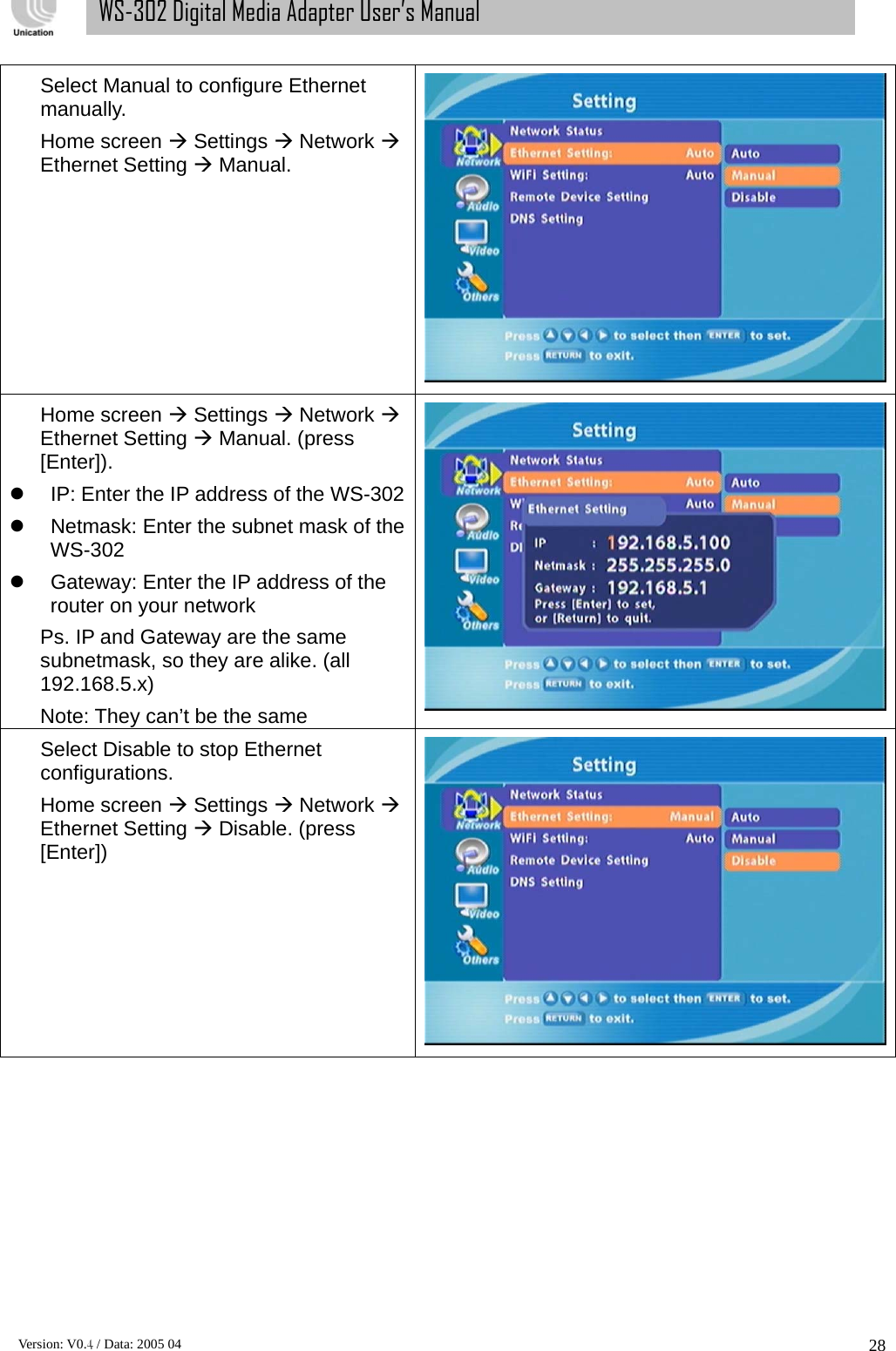      Version: V0.4 / Data: 2005 04 28WS-302 Digital Media Adapter User’s Manual Select Manual to configure Ethernet manually. Home screen Æ Settings Æ Network Æ Ethernet Setting Æ Manual.  Home screen Æ Settings Æ Network Æ Ethernet Setting Æ Manual. (press [Enter]). z  IP: Enter the IP address of the WS-302z  Netmask: Enter the subnet mask of the WS-302 z  Gateway: Enter the IP address of the router on your network Ps. IP and Gateway are the same subnetmask, so they are alike. (all 192.168.5.x)  Note: They can’t be the same   Select Disable to stop Ethernet configurations. Home screen Æ Settings Æ Network Æ Ethernet Setting Æ Disable. (press [Enter])  