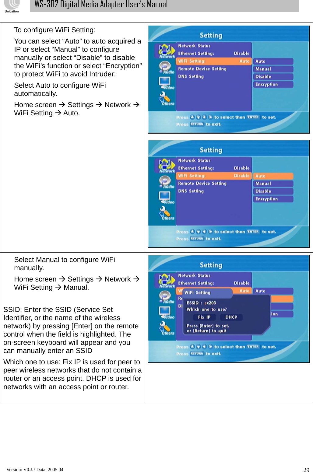      Version: V0.4 / Data: 2005 04 29WS-302 Digital Media Adapter User’s Manual To configure WiFi Setting: You can select “Auto” to auto acquired a IP or select “Manual” to configure manually or select “Disable” to disable the WiFi’s function or select “Encryption” to protect WiFi to avoid Intruder: Select Auto to configure WiFi automatically. Home screen Æ Settings Æ Network Æ WiFi Setting Æ Auto.  Select Manual to configure WiFi manually. Home screen Æ Settings Æ Network Æ WiFi Setting Æ Manual.  SSID: Enter the SSID (Service Set Identifier, or the name of the wireless network) by pressing [Enter] on the remote control when the field is highlighted. The on-screen keyboard will appear and you can manually enter an SSID Which one to use: Fix IP is used for peer to peer wireless networks that do not contain a router or an access point. DHCP is used for networks with an access point or router.  