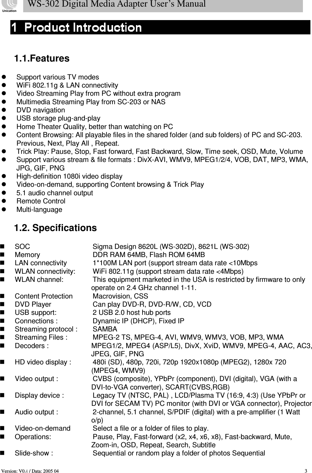    1.1.Features     Support various TV modes   WiFi 802.11g &amp; LAN connectivity   Video Streaming Play from PC without extra program   Multimedia Streaming Play from SC-203 or NAS   DVD navigation   USB storage plug-and-play   Home Theater Quality, better than watching on PC   Content Browsing: All playable files in the shared folder (and sub folders) of PC and SC-203. Previous, Next, Play All , Repeat.   Trick Play: Pause, Stop, Fast forward, Fast Backward, Slow, Time seek, OSD, Mute, Volume   Support various stream &amp; file formats : DivX-AVI, WMV9, MPEG1/2/4, VOB, DAT, MP3, WMA, JPG, GIF, PNG   High-definition 1080i video display   Video-on-demand, supporting Content browsing &amp; Trick Play   5.1 audio channel output   Remote Control   Multi-language   1.2. Specifications     SOC   Sigma Design 8620L (WS-302D), 8621L (WS-302)   Memory   DDR RAM 64MB, Flash ROM 64MB   LAN connectivity   1*100M LAN port (support stream data rate &lt;10Mbps   WLAN connectivity:   WiFi 802.11g (support stream data rate &lt;4Mbps)   WLAN channel:   This equipment marketed in the USA is restricted by firmware to only operate on 2.4 GHz channel 1-11.   Content Protection   Macrovision, CSS   DVD Player   Can play DVD-R, DVD-R/W, CD, VCD   USB support:   2 USB 2.0 host hub ports   Connections :   Dynamic IP (DHCP), Fixed IP   Streaming protocol :   SAMBA   Streaming Files :   MPEG-2 TS, MPEG-4, AVI, WMV9, WMV3, VOB, MP3, WMA   Decoders :  MPEG1/2, MPEG4 (ASP/L5), DivX, XviD, WMV9, MPEG-4, AAC, AC3, JPEG, GIF, PNG   HD video display :   480i (SD), 480p, 720i, 720p 1920x1080p (MPEG2), 1280x 720 (MPEG4, WMV9)   Video output :   CVBS (composite), YPbPr (component), DVI (digital), VGA (with a DVI-to-VGA converter), SCART(CVBS,RGB)     Display device :   Legacy TV (NTSC, PAL) , LCD/Plasma TV (16:9, 4:3) (Use YPbPr or DVI for SECAM TV) PC monitor (with DVI or VGA connector), Projector     Audio output :   2-channel, 5.1 channel, S/PDIF (digital) with a pre-amplifier (1 Watt o/p)   Video-on-demand   Select a file or a folder of files to play.   Operations:   Pause, Play, Fast-forward (x2, x4, x6, x8), Fast-backward, Mute, Zoom-in, OSD, Repeat, Search, Subtitle   Slide-show :   Sequential or random play a folder of photos Sequential     Version: V0.  / Data: 2005 04   3 WS-302 Digital Media Adapter User’s Manual