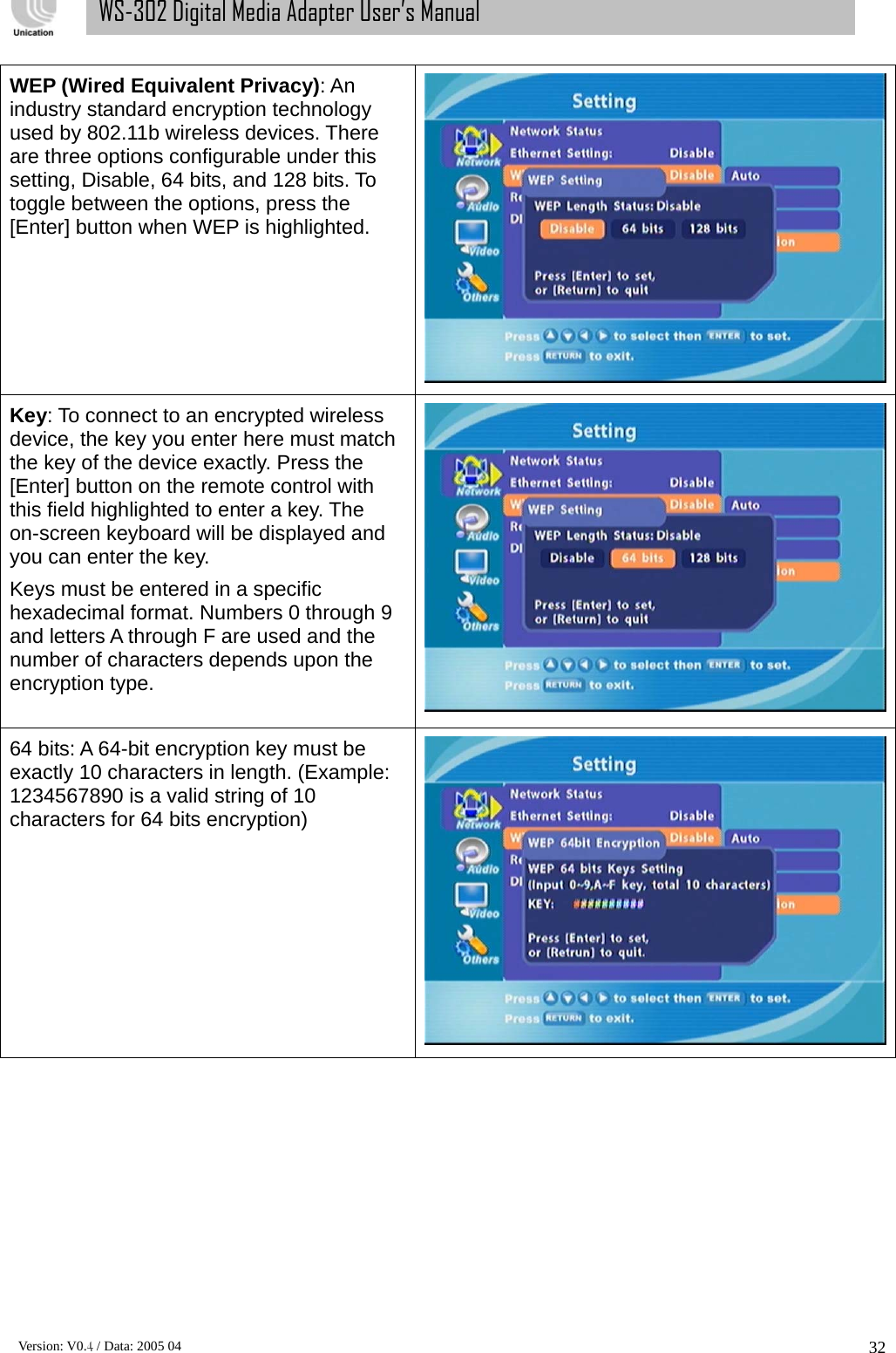      Version: V0.4 / Data: 2005 04 32WS-302 Digital Media Adapter User’s Manual WEP (Wired Equivalent Privacy): An industry standard encryption technology used by 802.11b wireless devices. There are three options configurable under this setting, Disable, 64 bits, and 128 bits. To toggle between the options, press the [Enter] button when WEP is highlighted.    Key: To connect to an encrypted wireless device, the key you enter here must match the key of the device exactly. Press the [Enter] button on the remote control with this field highlighted to enter a key. The on-screen keyboard will be displayed and you can enter the key. Keys must be entered in a specific hexadecimal format. Numbers 0 through 9 and letters A through F are used and the number of characters depends upon the encryption type.  64 bits: A 64-bit encryption key must be exactly 10 characters in length. (Example: 1234567890 is a valid string of 10 characters for 64 bits encryption)  