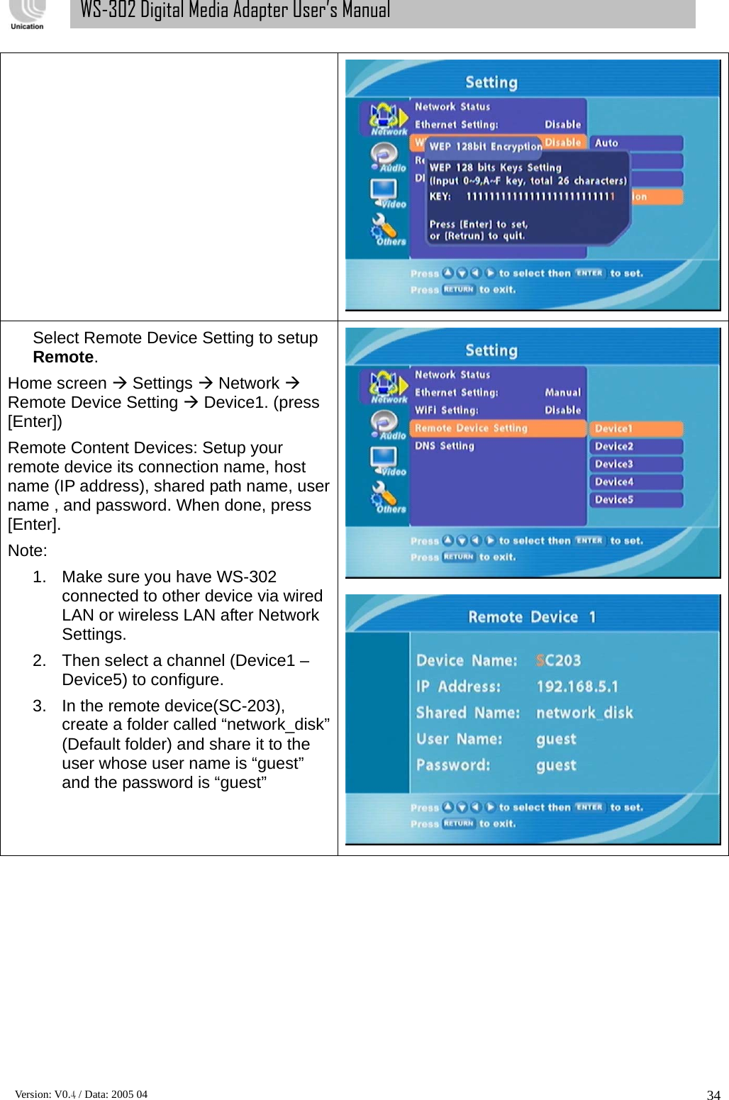      Version: V0.4 / Data: 2005 04 34WS-302 Digital Media Adapter User’s Manual Select Remote Device Setting to setup Remote. Home screen Æ Settings Æ Network Æ Remote Device Setting Æ Device1. (press [Enter]) Remote Content Devices: Setup your remote device its connection name, host name (IP address), shared path name, user name , and password. When done, press [Enter]. Note: 1.  Make sure you have WS-302 connected to other device via wired LAN or wireless LAN after Network Settings.  2.  Then select a channel (Device1 – Device5) to configure.   3.  In the remote device(SC-203), create a folder called “network_disk” (Default folder) and share it to the user whose user name is “guest” and the password is “guest”  