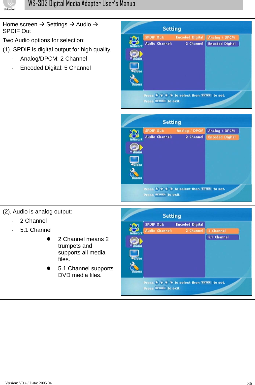      Version: V0.4 / Data: 2005 04 36WS-302 Digital Media Adapter User’s Manual Home screen Æ Settings Æ Audio Æ SPDIF Out Two Audio options for selection: (1). SPDIF is digital output for high quality. -  Analog/DPCM: 2 Channel -  Encoded Digital: 5 Channel  (2). Audio is analog output: - 2 Channel - 5.1 Channel z  2 Channel means 2 trumpets and supports all media files. z  5.1 Channel supports DVD media files. 