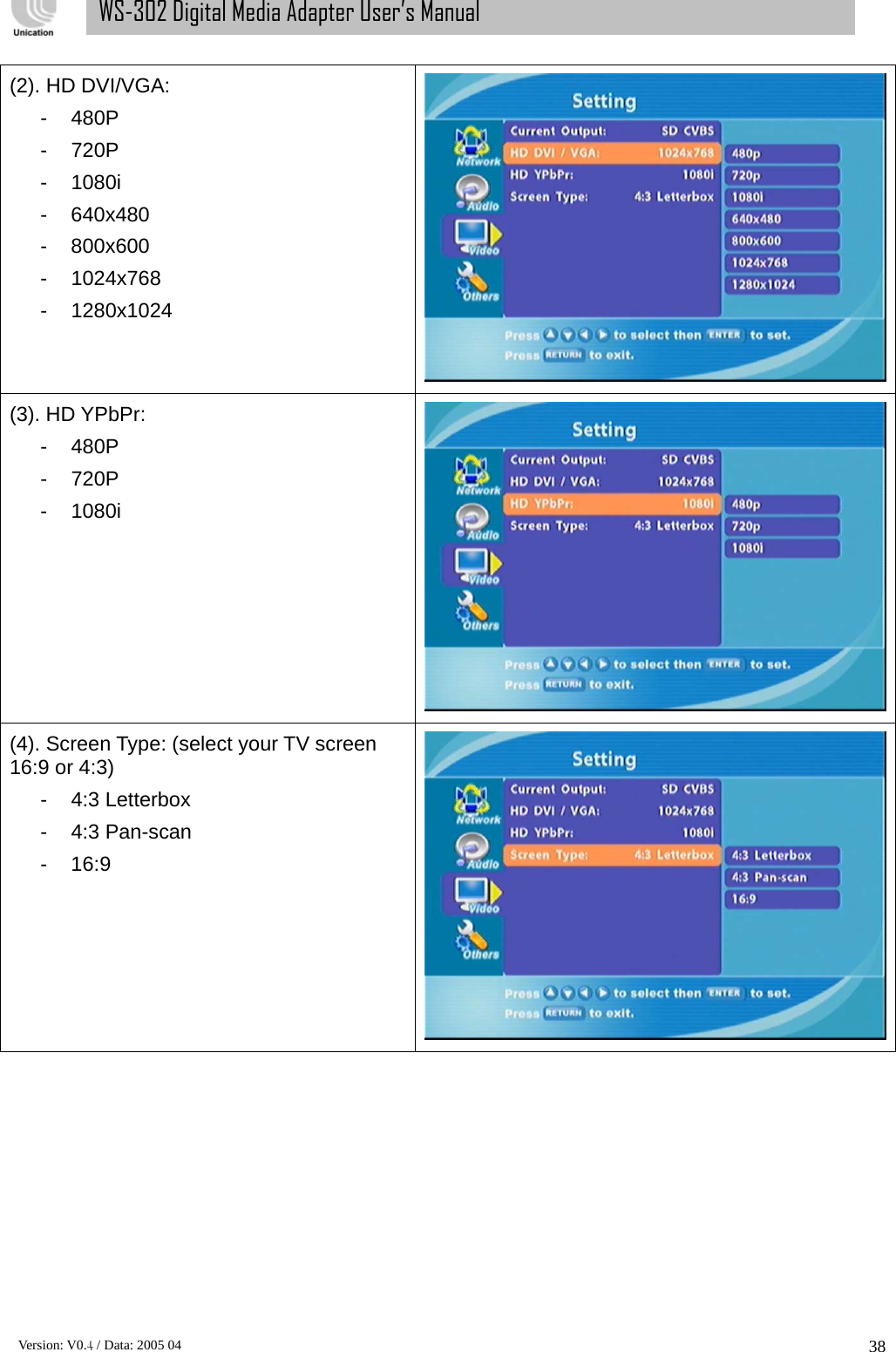      Version: V0.4 / Data: 2005 04 38WS-302 Digital Media Adapter User’s Manual (2). HD DVI/VGA:   - 480P - 720P - 1080i - 640x480 - 800x600 - 1024x768 - 1280x1024  (3). HD YPbPr:   - 480P - 720P - 1080i  (4). Screen Type: (select your TV screen 16:9 or 4:3) - 4:3 Letterbox - 4:3 Pan-scan - 16:9  