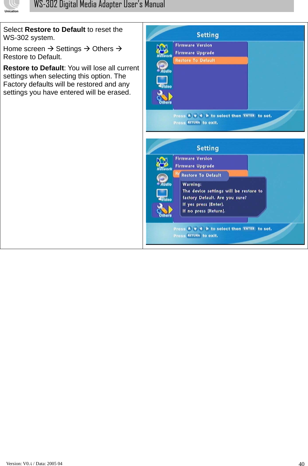      Version: V0.4 / Data: 2005 04 40WS-302 Digital Media Adapter User’s Manual Select Restore to Default to reset the WS-302 system. Home screen Æ Settings Æ Others Æ Restore to Default. Restore to Default: You will lose all current settings when selecting this option. The Factory defaults will be restored and any settings you have entered will be erased.                         