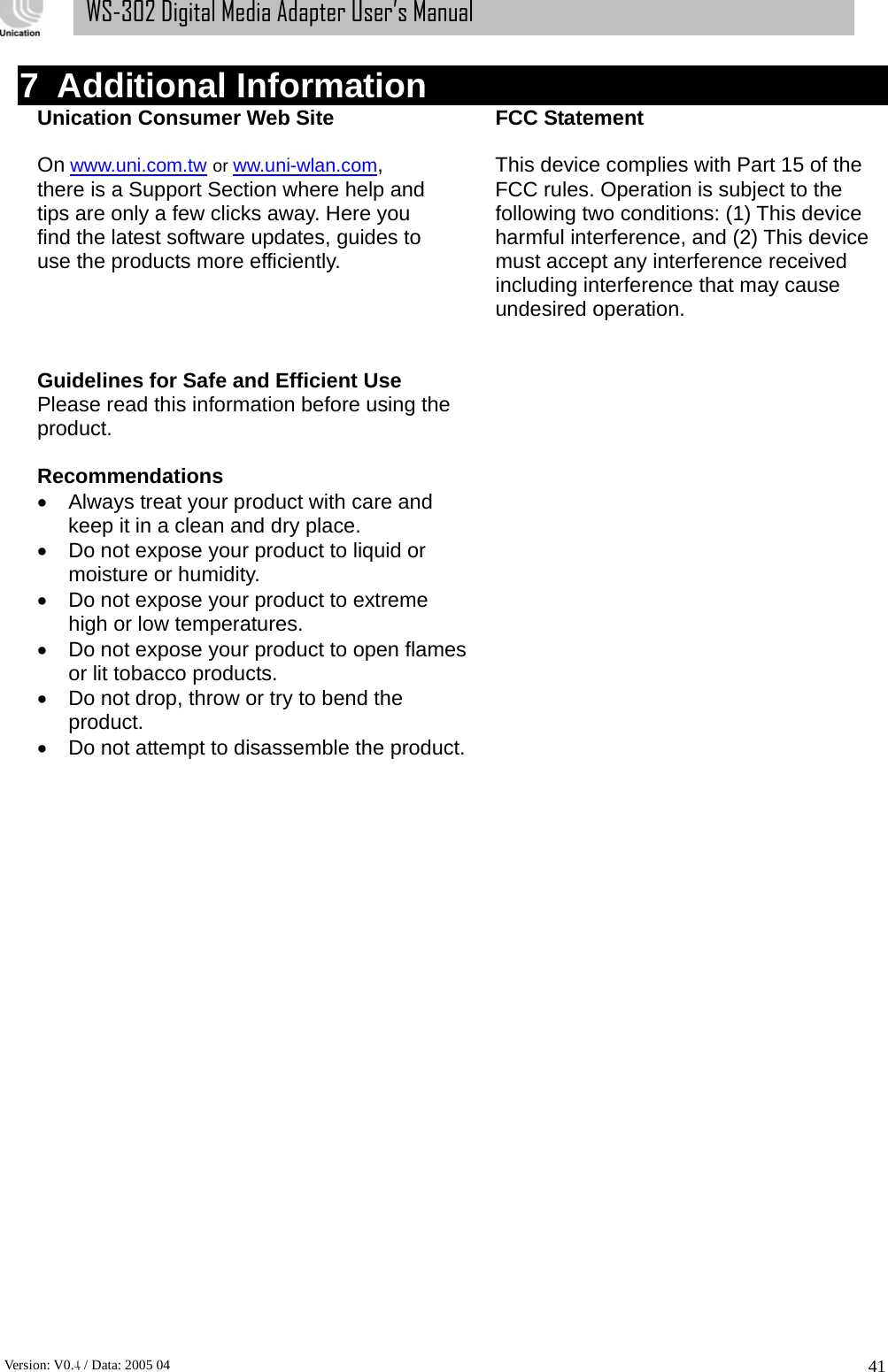      Version: V0.4 / Data: 2005 04 41WS-302 Digital Media Adapter User’s Manual 7 Additional Information Unication Consumer Web Site        FCC Statement   On www.uni.com.tw or ww.uni-wlan.com,    This device complies with Part 15 of the   there is a Support Section where help and    FCC rules. Operation is subject to the   tips are only a few clicks away. Here you      following two conditions: (1) This device find the latest software updates, guides to      harmful interference, and (2) This device   use the products more efficiently.          must accept any interference received   including interference that may cause undesired operation.   Guidelines for Safe and Efficient Use   Please read this information before using the  product.   Recommendations •  Always treat your product with care and         keep it in a clean and dry place. •  Do not expose your product to liquid or   moisture or humidity. •  Do not expose your product to extreme   high or low temperatures. •  Do not expose your product to open flames   or lit tobacco products. •  Do not drop, throw or try to bend the   product. •  Do not attempt to disassemble the product.                         