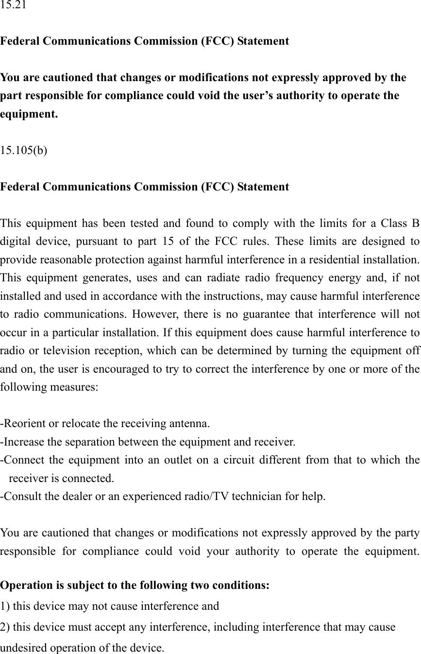  15.21  Federal Communications Commission (FCC) Statement  You are cautioned that changes or modifications not expressly approved by the part responsible for compliance could void the user’s authority to operate the equipment.  15.105(b)  Federal Communications Commission (FCC) Statement  This equipment has been tested and found to comply with the limits for a Class B digital device, pursuant to part 15 of the FCC rules. These limits are designed to provide reasonable protection against harmful interference in a residential installation. This equipment generates, uses and can radiate radio frequency energy and, if not installed and used in accordance with the instructions, may cause harmful interference to radio communications. However, there is no guarantee that interference will not occur in a particular installation. If this equipment does cause harmful interference to radio or television reception, which can be determined by turning the equipment off and on, the user is encouraged to try to correct the interference by one or more of the following measures:  -Reorient or relocate the receiving antenna. -Increase the separation between the equipment and receiver. -Connect the equipment into an outlet on a circuit different from that to which the receiver is connected. -Consult the dealer or an experienced radio/TV technician for help.  You are cautioned that changes or modifications not expressly approved by the party responsible for compliance could void your authority to operate the equipment.  Operation is subject to the following two conditions: 1) this device may not cause interference and 2) this device must accept any interference, including interference that may cause undesired operation of the device. 