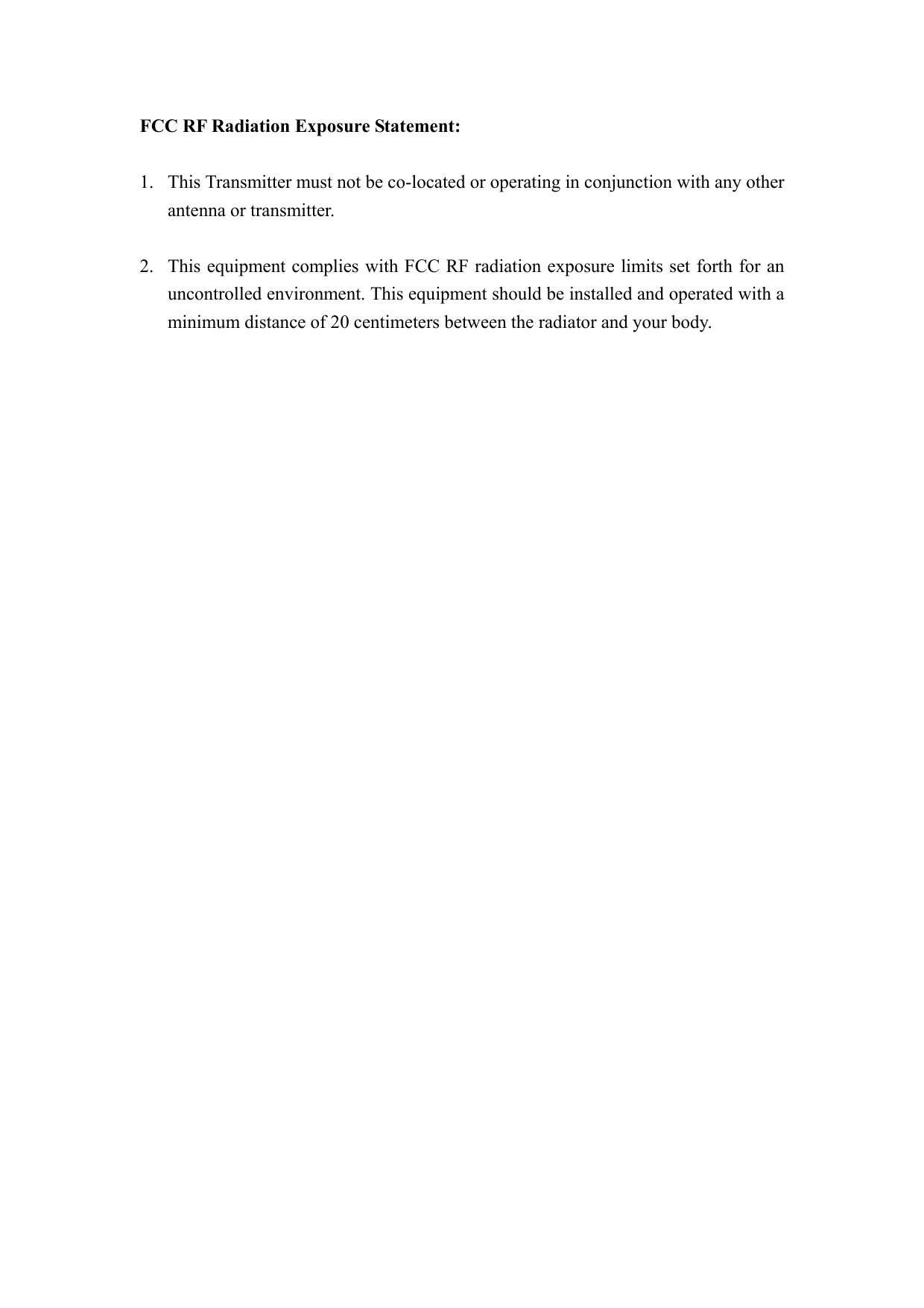 FCC RF Radiation Exposure Statement:  1. This Transmitter must not be co-located or operating in conjunction with any other antenna or transmitter.  2. This equipment complies with FCC RF radiation exposure limits set forth for an uncontrolled environment. This equipment should be installed and operated with a minimum distance of 20 centimeters between the radiator and your body.  