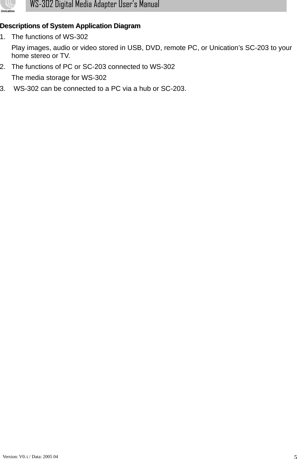      Version: V0.4 / Data: 2005 04 5WS-302 Digital Media Adapter User’s Manual DDeessccrriippttiioonnss  ooff  SSyysstteemm  AApppplliiccaattiioonn  DDiiaaggrraamm  1.  The functions of WS-302 Play images, audio or video stored in USB, DVD, remote PC, or Unication’s SC-203 to your home stereo or TV.   2.  The functions of PC or SC-203 connected to WS-302 The media storage for WS-302 3.  WS-302 can be connected to a PC via a hub or SC-203.   