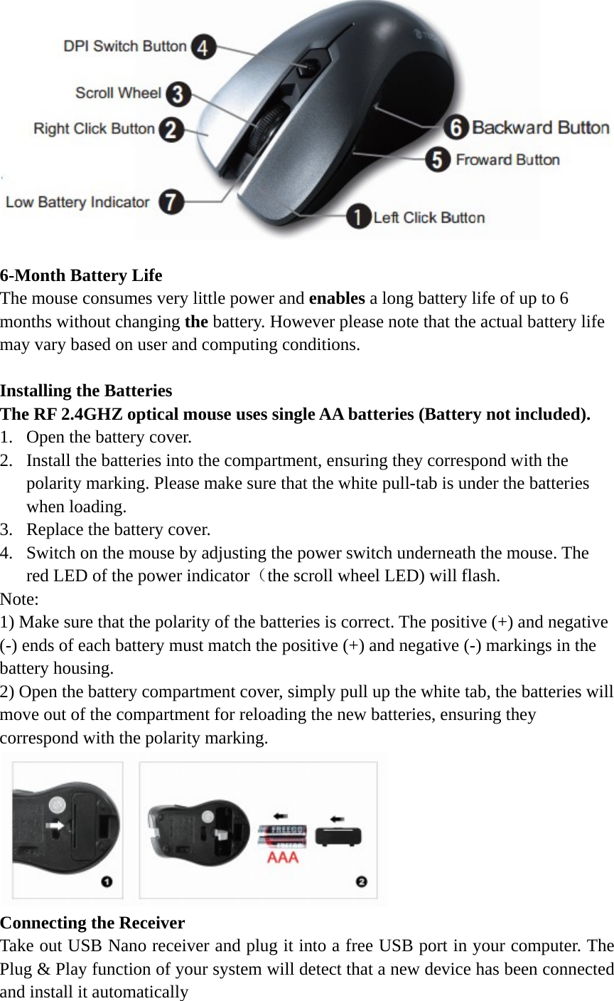   6-Month Battery Life The mouse consumes very little power and enables a long battery life of up to 6 months without changing the battery. However please note that the actual battery life may vary based on user and computing conditions.    Installing the Batteries The RF 2.4GHZ optical mouse uses single AA batteries (Battery not included). 1. Open the battery cover. 2. Install the batteries into the compartment, ensuring they correspond with the polarity marking. Please make sure that the white pull-tab is under the batteries when loading. 3. Replace the battery cover. 4. Switch on the mouse by adjusting the power switch underneath the mouse. The red LED of the power indicator（the scroll wheel LED) will flash. Note:  1) Make sure that the polarity of the batteries is correct. The positive (+) and negative (-) ends of each battery must match the positive (+) and negative (-) markings in the battery housing. 2) Open the battery compartment cover, simply pull up the white tab, the batteries will move out of the compartment for reloading the new batteries, ensuring they correspond with the polarity marking.  Connecting the Receiver Take out USB Nano receiver and plug it into a free USB port in your computer. The Plug &amp; Play function of your system will detect that a new device has been connected and install it automatically 