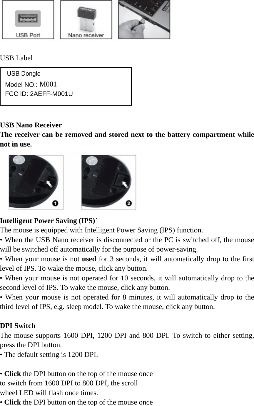    USB Label       USB Nano Receiver The receiver can be removed and stored next to the battery compartment while not in use.  Intelligent Power Saving (IPS)` The mouse is equipped with Intelligent Power Saving (IPS) function. • When the USB Nano receiver is disconnected or the PC is switched off, the mouse will be switched off automatically for the purpose of power-saving. • When your mouse is not used for 3 seconds, it will automatically drop to the first level of IPS. To wake the mouse, click any button. • When your mouse is not operated for 10 seconds, it will automatically drop to the second level of IPS. To wake the mouse, click any button. • When your mouse is not operated for 8 minutes, it will automatically drop to the third level of IPS, e.g. sleep model. To wake the mouse, click any button.  DPI Switch The mouse supports 1600 DPI, 1200 DPI and 800 DPI. To switch to either setting, press the DPI button. • The default setting is 1200 DPI.  • Click the DPI button on the top of the mouse once   to switch from 1600 DPI to 800 DPI, the scroll   wheel LED will flash once times.   • Click the DPI button on the top of the mouse once    Model NO.: M001       FCC ID: 2AEFF-M001UUSB Dongle