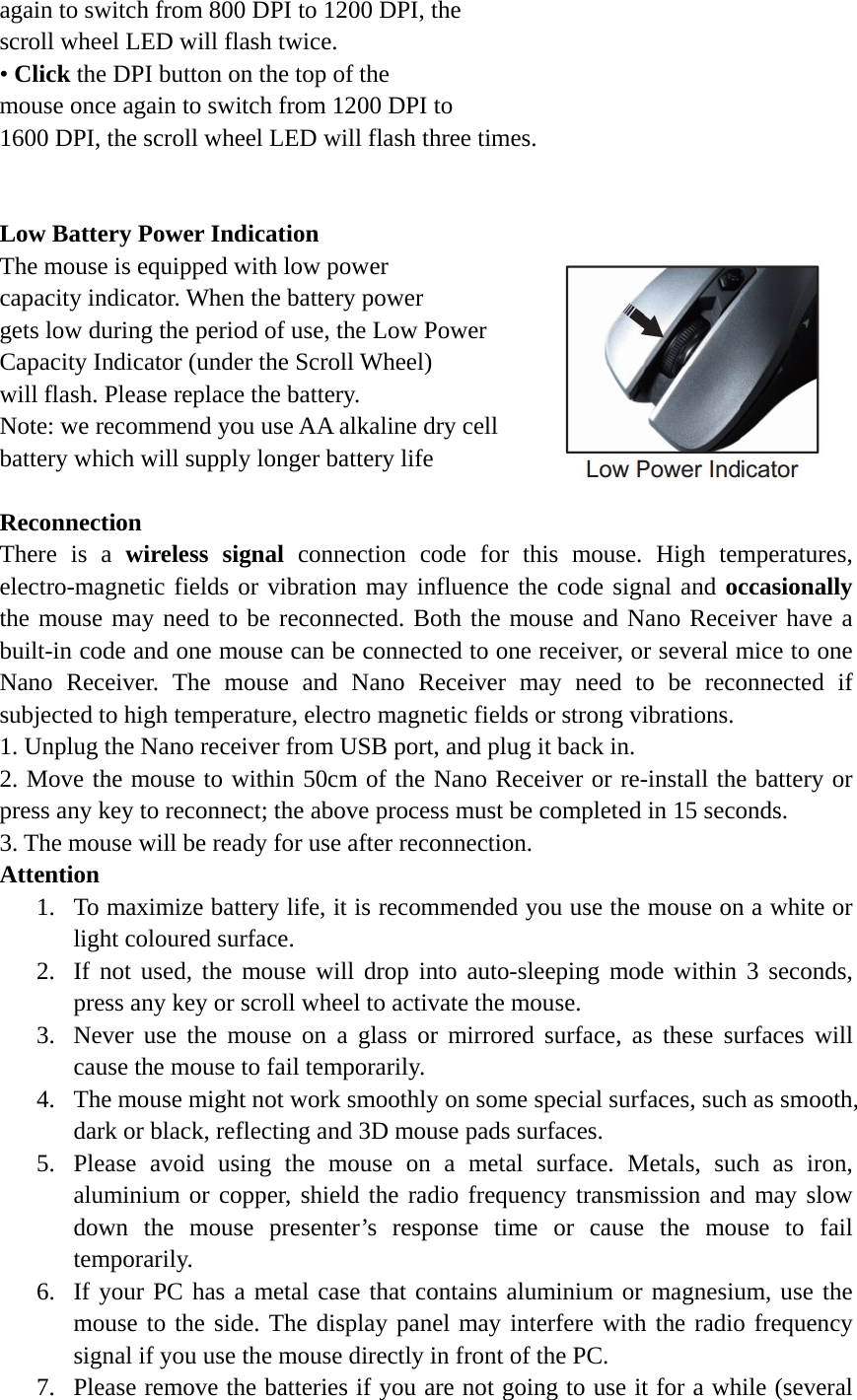 again to switch from 800 DPI to 1200 DPI, the   scroll wheel LED will flash twice.   • Click the DPI button on the top of the   mouse once again to switch from 1200 DPI to   1600 DPI, the scroll wheel LED will flash three times.   Low Battery Power Indication The mouse is equipped with low power   capacity indicator. When the battery power gets low during the period of use, the Low Power   Capacity Indicator (under the Scroll Wheel)   will flash. Please replace the battery. Note: we recommend you use AA alkaline dry cell   battery which will supply longer battery life  Reconnection There is a wireless signal connection code for this mouse. High temperatures, electro-magnetic fields or vibration may influence the code signal and occasionally the mouse may need to be reconnected. Both the mouse and Nano Receiver have a built-in code and one mouse can be connected to one receiver, or several mice to one Nano Receiver. The mouse and Nano Receiver may need to be reconnected if subjected to high temperature, electro magnetic fields or strong vibrations. 1. Unplug the Nano receiver from USB port, and plug it back in. 2. Move the mouse to within 50cm of the Nano Receiver or re-install the battery or press any key to reconnect; the above process must be completed in 15 seconds. 3. The mouse will be ready for use after reconnection. Attention 1. To maximize battery life, it is recommended you use the mouse on a white or light coloured surface. 2. If not used, the mouse will drop into auto-sleeping mode within 3 seconds, press any key or scroll wheel to activate the mouse. 3. Never use the mouse on a glass or mirrored surface, as these surfaces will cause the mouse to fail temporarily. 4. The mouse might not work smoothly on some special surfaces, such as smooth, dark or black, reflecting and 3D mouse pads surfaces.     5. Please avoid using the mouse on a metal surface. Metals, such as iron, aluminium or copper, shield the radio frequency transmission and may slow down the mouse presenter’s response time or cause the mouse to fail temporarily. 6. If your PC has a metal case that contains aluminium or magnesium, use the mouse to the side. The display panel may interfere with the radio frequency signal if you use the mouse directly in front of the PC. 7. Please remove the batteries if you are not going to use it for a while (several 