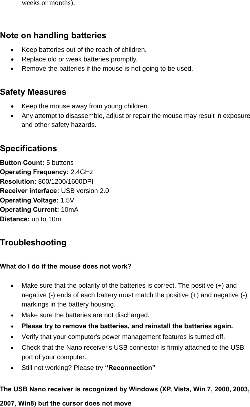 weeks or months).   Note on handling batteries   Keep batteries out of the reach of children.   Replace old or weak batteries promptly.   Remove the batteries if the mouse is not going to be used.    Safety Measures   Keep the mouse away from young children.   Any attempt to disassemble, adjust or repair the mouse may result in exposure and other safety hazards.  Specifications Button Count: 5 buttons Operating Frequency: 2.4GHz Resolution: 800/1200/1600DPI Receiver interface: USB version 2.0 Operating Voltage: 1.5V Operating Current: 10mA Distance: up to 10m    Troubleshooting What do I do if the mouse does not work?  Make sure that the polarity of the batteries is correct. The positive (+) and negative (-) ends of each battery must match the positive (+) and negative (-) markings in the battery housing.  Make sure the batteries are not discharged.  Please try to remove the batteries, and reinstall the batteries again.  Verify that your computer&apos;s power management features is turned off.  Check that the Nano receiver&apos;s USB connector is firmly attached to the USB port of your computer.  Still not working? Please try “Reconnection”  The USB Nano receiver is recognized by Windows (XP, Vista, Win 7, 2000, 2003, 2007, Win8) but the cursor does not move 