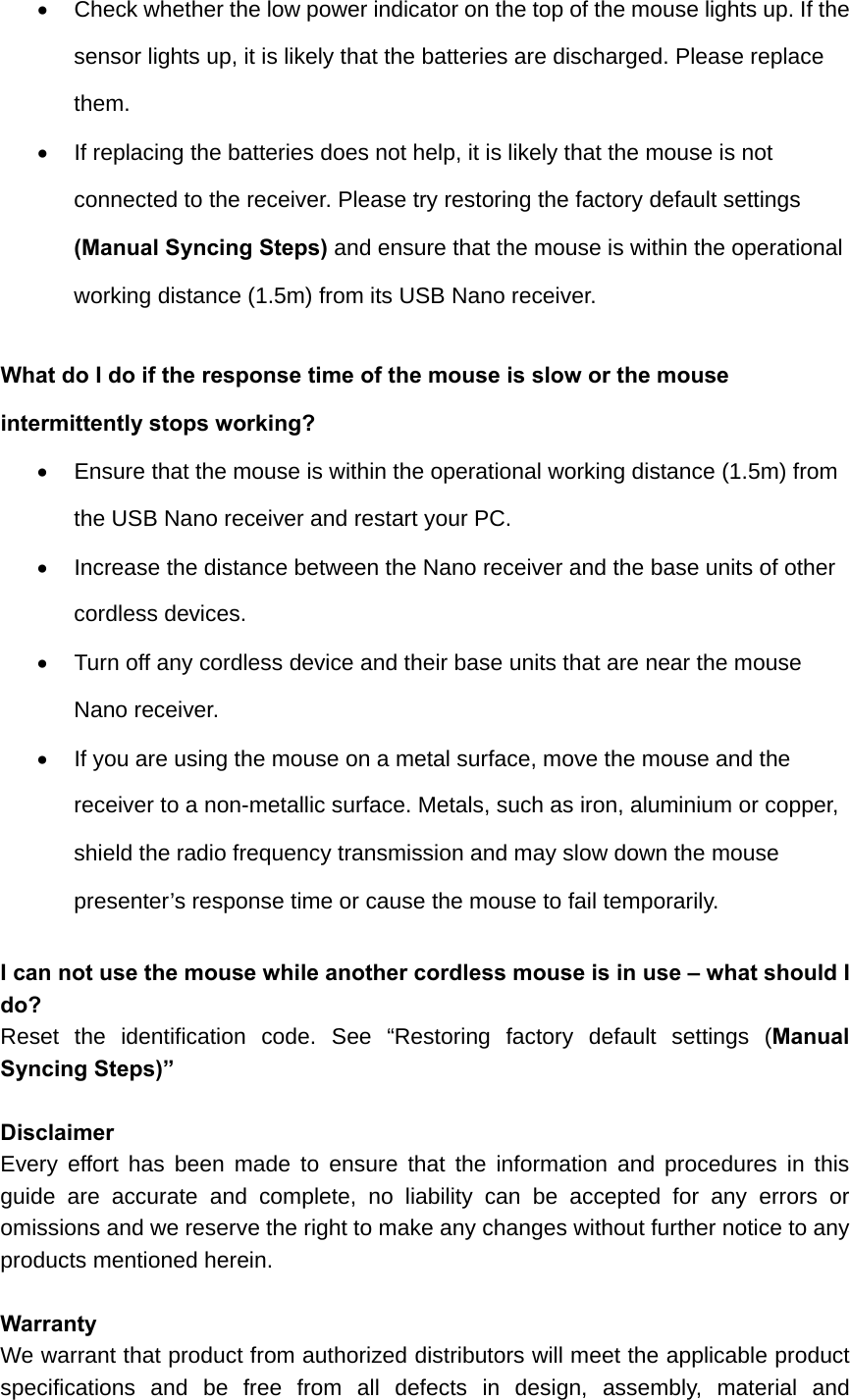   Check whether the low power indicator on the top of the mouse lights up. If the sensor lights up, it is likely that the batteries are discharged. Please replace them.    If replacing the batteries does not help, it is likely that the mouse is not connected to the receiver. Please try restoring the factory default settings (Manual Syncing Steps) and ensure that the mouse is within the operational working distance (1.5m) from its USB Nano receiver.   What do I do if the response time of the mouse is slow or the mouse intermittently stops working?   Ensure that the mouse is within the operational working distance (1.5m) from the USB Nano receiver and restart your PC.   Increase the distance between the Nano receiver and the base units of other cordless devices.   Turn off any cordless device and their base units that are near the mouse Nano receiver.   If you are using the mouse on a metal surface, move the mouse and the receiver to a non-metallic surface. Metals, such as iron, aluminium or copper, shield the radio frequency transmission and may slow down the mouse presenter’s response time or cause the mouse to fail temporarily.  I can not use the mouse while another cordless mouse is in use – what should I do? Reset the identification code. See “Restoring factory default settings (Manual Syncing Steps)”  Disclaimer Every effort has been made to ensure that the information and procedures in this guide are accurate and complete, no liability can be accepted for any errors or omissions and we reserve the right to make any changes without further notice to any products mentioned herein.  Warranty We warrant that product from authorized distributors will meet the applicable product specifications and be free from all defects in design, assembly, material and 