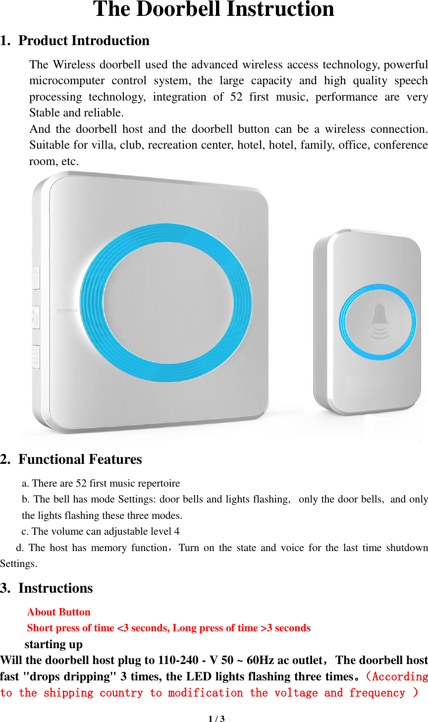   1 / 3  The Doorbell Instruction 1. Product Introduction The Wireless doorbell used the advanced wireless access technology, powerful microcomputer  control  system, the  large  capacity  and  high  quality  speech processing  technology,  integration  of  52  first  music,  performance  are  very Stable and reliable. And  the  doorbell  host  and  the  doorbell  button  can  be  a  wireless  connection. Suitable for villa, club, recreation center, hotel, hotel, family, office, conference room, etc.  2. Functional Features a. There are 52 first music repertoire b. The bell has mode Settings: door bells and lights flashing, only the door bells, and only the lights flashing these three modes. c. The volume can adjustable level 4 d. The host has  memory  function，Turn on  the  state and  voice  for  the  last time  shutdown Settings.   3. Instructions About Button   Short press of time &lt;3 seconds, Long press of time &gt;3 seconds    starting up Will the doorbell host plug to 110-240 - V 50 ~ 60Hz ac outlet，The doorbell host fast &quot;drops dripping&quot; 3 times, the LED lights flashing three times。（According to the shipping country to modification the voltage and frequency ） 