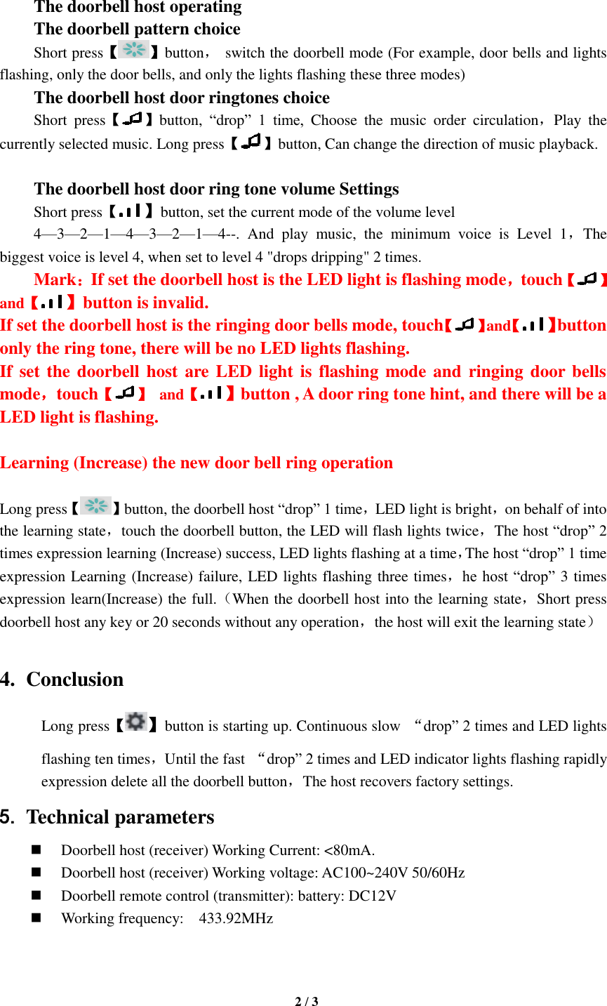   2 / 3   The doorbell host operating The doorbell pattern choice Short press【 】button， switch the doorbell mode (For example, door bells and lights flashing, only the door bells, and only the lights flashing these three modes) The doorbell host door ringtones choice Short  press【 】button,  “drop”  1  time,  Choose  the  music  order  circulation，Play  the currently selected music. Long press【 】button, Can change the direction of music playback.    The doorbell host door ring tone volume Settings Short press【】button, set the current mode of the volume level 4—3—2—1—4—3—2—1—4--.  And  play  music,  the  minimum  voice  is  Level  1，The biggest voice is level 4, when set to level 4 &quot;drops dripping&quot; 2 times. Mark：If set the doorbell host is the LED light is flashing mode，touch【 】and【】button is invalid. If set the doorbell host is the ringing door bells mode, touch【 】and【】button only the ring tone, there will be no LED lights flashing. If set the doorbell host are LED light  is flashing mode and ringing door bells mode，touch【 】  and【】button , A door ring tone hint, and there will be a LED light is flashing.  Learning (Increase) the new door bell ring operation  Long press【 】button, the doorbell host “drop” 1 time，LED light is bright，on behalf of into the learning state，touch the doorbell button, the LED will flash lights twice，The host “drop” 2 times expression learning (Increase) success, LED lights flashing at a time，The host “drop” 1 time expression Learning (Increase) failure, LED lights flashing three times，he host “drop” 3 times expression learn(Increase) the full.（When the doorbell host into the learning state，Short press doorbell host any key or 20 seconds without any operation，the host will exit the learning state）  4. Conclusion Long press【】button is starting up. Continuous slow  “drop” 2 times and LED lights flashing ten times，Until the fast  “drop” 2 times and LED indicator lights flashing rapidly expression delete all the doorbell button，The host recovers factory settings.   5. Technical parameters  Doorbell host (receiver) Working Current: &lt;80mA.  Doorbell host (receiver) Working voltage: AC100~240V 50/60Hz  Doorbell remote control (transmitter): battery: DC12V  Working frequency:    433.92MHz   
