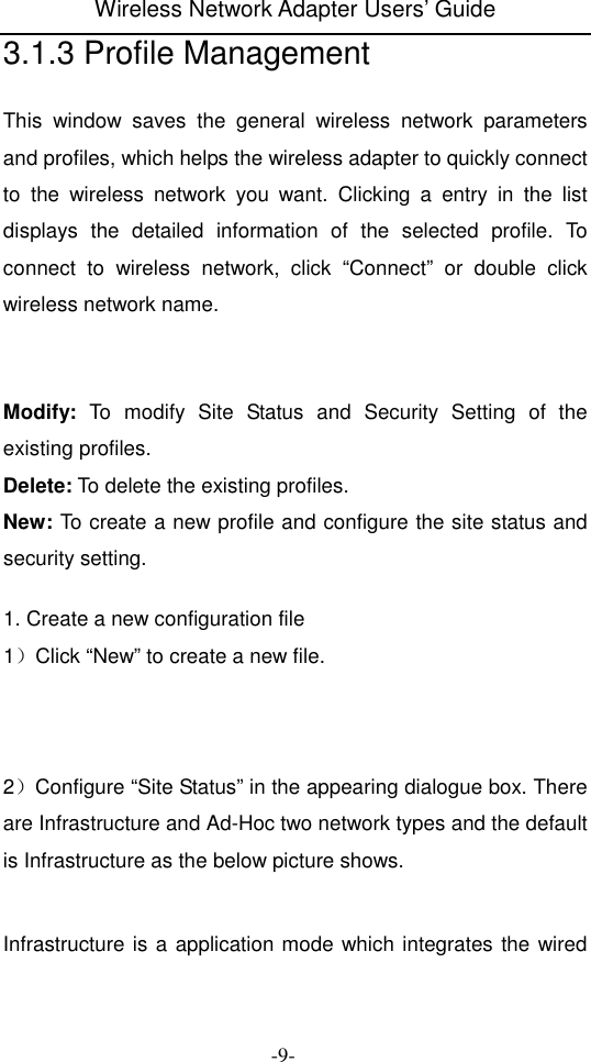 Wireless Network Adapter Users&rsquo; Guide  -9- 3.1.3 Profile Management This  window  saves  the  general  wireless  network  parameters and profiles, which helps the wireless adapter to quickly connect to  the  wireless  network  you  want.  Clicking  a  entry  in  the  list displays  the  detailed  information  of  the  selected  profile.  To connect  to  wireless  network,  click  &ldquo;Connect&rdquo;  or  double  click wireless network name.    Modify:  To  modify  Site  Status  and  Security  Setting  of  the existing profiles. Delete: To delete the existing profiles. New: To create a new profile and configure the site status and security setting.  1. Create a new configuration file 1）Click &ldquo;New&rdquo; to create a new file.     2）Configure &ldquo;Site Status&rdquo; in the appearing dialogue box. There are Infrastructure and Ad-Hoc two network types and the default is Infrastructure as the below picture shows.   Infrastructure is a application mode which integrates the wired 